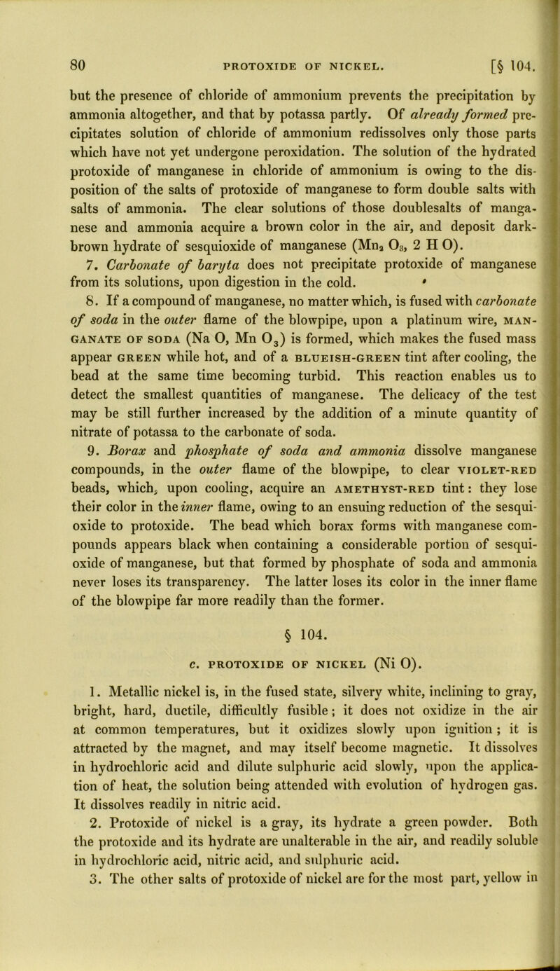 but the presence of chloride of ammonium prevents the precipitation by ammonia altogether, and that by potassa partly. Of already formed pre- cipitates solution of chloride of ammonium redissolves only those parts which have not yet undergone peroxidation. The solution of the hydrated protoxide of manganese in chloride of ammonium is owing to the dis- position of the salts of protoxide of manganese to form double salts with salts of ammonia. The clear solutions of those doublesalts of manga- nese and ammonia acquire a brown color in the air, and deposit dark- brown hydrate of sesquioxide of manganese (Mna 03, 2 H 0). 7. Carbonate of baryta does not precipitate protoxide of manganese from its solutions, upon digestion in the cold. * 8. If a compound of manganese, no matter which, is fused with carbonate of soda in the outer flame of the blowpipe, upon a platinum wire, man- ganate of soda (Na 0, Mn 03) is formed, which makes the fused mass appear green while hot, and of a blueish-green tint after cooling, the bead at the same time becoming turbid. This reaction enables us to detect the smallest quantities of manganese. The delicacy of the test may be still further increased by the addition of a minute quantity of nitrate of potassa to the carbonate of soda. 9. Borax and phosphate of soda and ammonia dissolve manganese compounds, in the outer flame of the blowpipe, to clear violet-red beads, which., upon cooling, acquire an amethyst-red tint: they lose their color in the inner flame, owing to an ensuing reduction of the sesqui- oxide to protoxide. The bead which borax forms with manganese com- pounds appears black when containing a considerable portion of sesqui- oxide of manganese, but that formed by phosphate of soda and ammonia never loses its transparency. The latter loses its color in the inner flame of the blowpipe far more readily than the former. § 104. c. protoxide of nickel (Ni 0). 1. Metallic nickel is, in the fused state, silvery white, inclining to gray, bright, hard, ductile, difficultly fusible; it does not oxidize in the air at common temperatures, but it oxidizes slowly upon ignition ; it is attracted by the magnet, and may itself become magnetic. It dissolves in hydrochloric acid and dilute sulphuric acid slowly, upon the applica- tion of heat, the solution being attended with evolution of hydrogen gas. It dissolves readily in nitric acid. 2. Protoxide of nickel is a gray, its hydrate a green powder. Both the protoxide and its hydrate are unalterable in the air, and readily soluble in hydrochloric acid, nitric acid, and sulphuric acid. 3. The other salts of protoxide of nickel are for the most part, yellow in