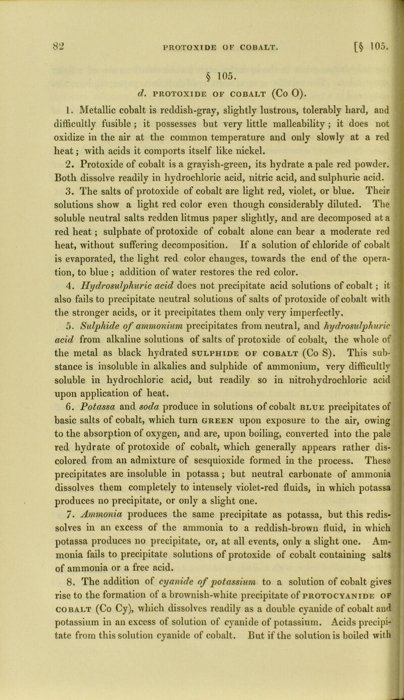 § 105. d. PROTOXIDE OF COBALT (Co 0). 1. Metallic cobalt is reddisb-grav, slightly lustrous, tolerably hard, and difficultly fusible ; it possesses but very little malleability; it does not oxidize in the air at the common temperature and only slowly at a red heat; with acids it comports itself like nickel. 2. Protoxide of cobalt is a grayish-green, its hydrate a pale red powrder. Both dissolve readily in hydrochloric acid, nitric acid, and sulphuric acid. 3. The salts of protoxide of cobalt are light red, violet, or blue. Their solutions show a light red color even though considerably diluted. The soluble neutral salts redden litmus paper slightly, and are decomposed at a red heat; sulphate of protoxide of cobalt alone can bear a moderate red heat, without suffering decomposition. If a solution of chloride of cobalt is evaporated, the light red color changes, towards the end of the opera- tion, to blue ; addition of water restores the red color. 4. Hydrosulphuric acid does not precipitate acid solutions of cobalt; it also fails to precipitate neutral solutions of salts of protoxide of cobalt with the stronger acids, or it precipitates them only very imperfectly. 5. Sulphide of ammonium precipitates from neutral, and hydrosulphuric acid from alkaline solutions of salts of protoxide of cobalt, the whole of the metal as black hydrated sulphide of cobalt (Co S). This sub- stance is insoluble in alkalies and sulphide of ammonium, very difficultly soluble in hydrochloric acid, but readily so in nitrohydrochloric acid upon application of heat. 6. Potassa and soda produce in solutions of cobalt blue precipitates of basic salts of cobalt, which turn green upon exposure to the air, owing to the absorption of oxygen, and are, upon boiling, converted into the pale red hydrate of protoxide of cobalt, which generally appears rather dis- colored from an admixture of sesquioxide formed in the process. These precipitates are insoluble in potassa ; but neutral carbonate of ammonia dissolves them completely to intensely violet-red fluids, in which potassa produces no precipitate, or only a slight one. 7. Ammonia produces the same precipitate as potassa, but this redis- solves in an excess of the ammonia to a reddish-brown fluid, in which potassa produces no precipitate, or, at all events, only a slight one. Am- monia fails to precipitate solutions of protoxide of cobalt containing salts of ammonia or a free acid. 8. The addition of cyanide of potassium to a solution of cobalt gives rise to the formation of a brownish-white precipitate of protocyanide of cobalt (Co Cy), which dissolves readily as a double cyanide of cobalt and potassium in an excess of solution of cyanide of potassium. Acids precipi- tate from this solution cyanide of cobalt. But if the solution is boiled with