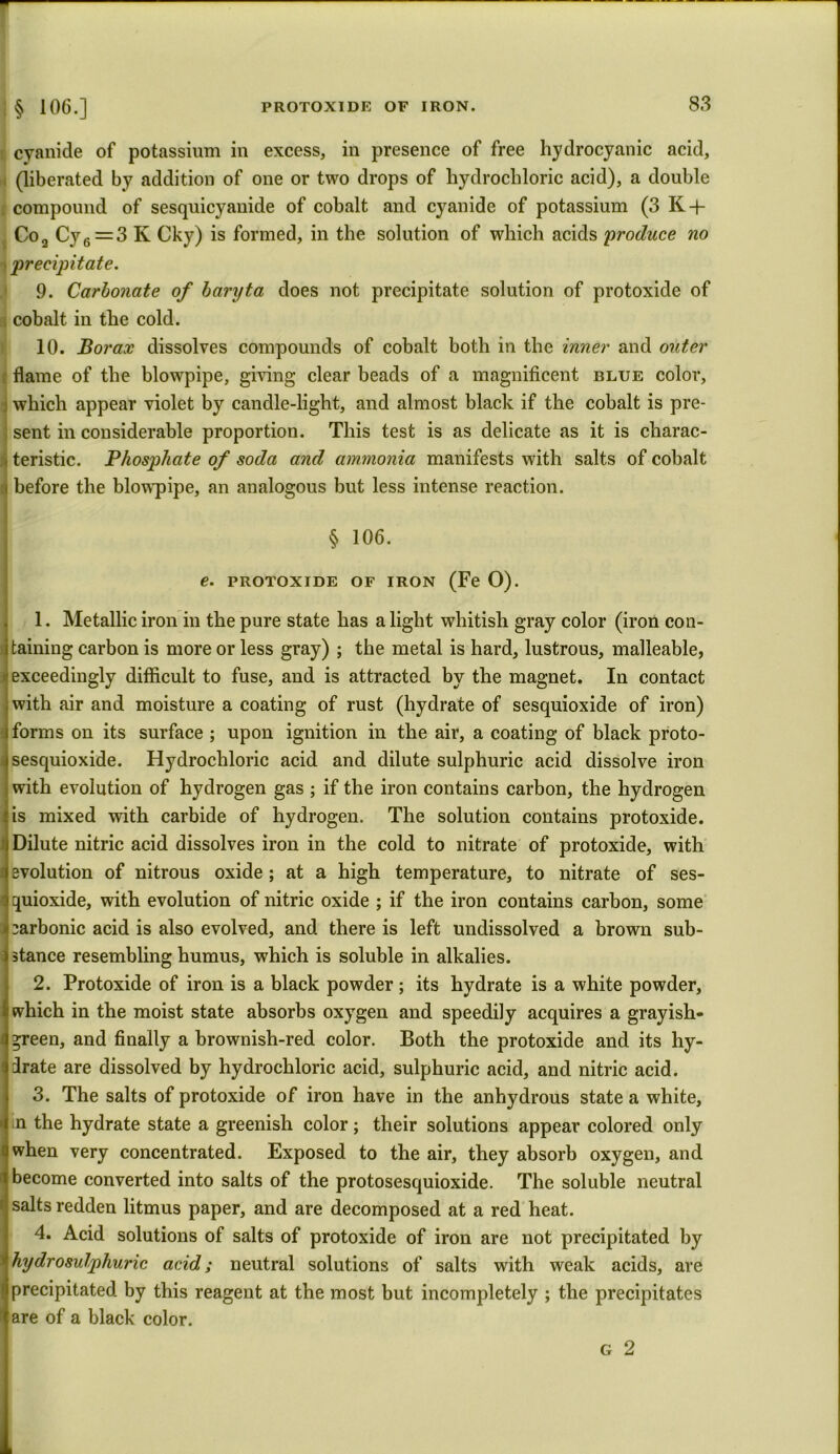 i cyanide of potassium in excess, in presence of free hydrocyanic acid, (liberated by addition of one or two drops of hydrochloric acid), a double compound of sesquicyanide of cobalt and cyanide of potassium (3 K + Co, Cy6 = 3 Iv Cky) is formed, in the solution of which acids 'produce no precipitate. 9. Carbonate of baryta does not precipitate solution of protoxide of cobalt in the cold. 10. Borax dissolves compounds of cobalt both in the inner and outer flame of the blowpipe, giving clear beads of a magnificent blue color, which appear violet by candle-light, and almost black if the cobalt is pre- sent in considerable proportion. This test is as delicate as it is charac- teristic. Phosphate of soda and ammonia manifests with salts of cobalt before the blowpipe, an analogous but less intense reaction. § 106. e. PROTOXIDE OF iron (Fe O). 1. Metallic iron in the pure state has alight whitish gray color (iron con- taining carbon is more or less gray) ; the metal is hard, lustrous, malleable, exceedingly difficult to fuse, and is attracted by the magnet. In contact with air and moisture a coating of rust (hydrate of sesquioxide of iron) forms on its surface ; upon ignition in the air, a coating of black proto- sesquioxide. Hydrochloric acid and dilute sulphuric acid dissolve iron with evolution of hydrogen gas ; if the iron contains carbon, the hydrogen is mixed with carbide of hydrogen. The solution contains protoxide. Dilute nitric acid dissolves iron in the cold to nitrate of protoxide, with evolution of nitrous oxide ; at a high temperature, to nitrate of ses- quioxide, with evolution of nitric oxide ; if the iron contains carbon, some carbonic acid is also evolved, and there is left undissolved a brown sub- stance resembling humus, which is soluble in alkalies. 2. Protoxide of iron is a black powder ; its hydrate is a white powder, which in the moist state absorbs oxygen and speedily acquires a grayish- *reen, and finally a brownish-red color. Both the protoxide and its hy- drate are dissolved by hydrochloric acid, sulphuric acid, and nitric acid. 3. The salts of protoxide of iron have in the anhydrous state a white, in the hydrate state a greenish color; their solutions appear colored only when very concentrated. Exposed to the air, they absorb oxygen, and become converted into salts of the protosesquioxide. The soluble neutral salts redden litmus paper, and are decomposed at a red heat. 4. Acid solutions of salts of protoxide of iron are not precipitated by hydrosulphuric acid; neutral solutions of salts with weak acids, are precipitated by this reagent at the most but incompletely ; the precipitates are of a black color. g 2
