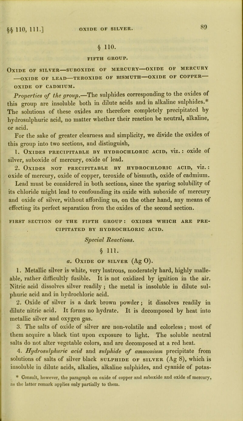 §§ 110, 111.] § 110. FIFTH GROUP. Oxide of silver—suboxide of mercury—oxide of mercury —OXIDE OF LEAD—TEROXIDE OF BISMUTH—OXIDE OF COPPER- OXIDE OF CADMIUM. Properties of the group.—The sulphides corresponding to the oxides of this group are insoluble both in dilute acids and in alkaline sulphides.* The solutions of these oxides are therefore completely precipitated by hydrosulphuric acid, no matter whether their reaction be neutral, alkaline, or acid. For the sake of greater clearness and simplicity, we divide the oxides of this group into two sections, and distinguish, 1. Oxides precipitable by hydrochloric acid, viz. : oxide of silver, suboxide of mercury, oxide of lead. 2. Oxides not precipitable by hydrochloric acid, viz.: oxide of mercury, oxide of copper, teroxide of bismuth, oxide of cadmium. Lead must be considered in both sections, since the sparing solubility of its chloride might lead to confounding its oxide with suboxide of mercury and oxide of silver, without affording us, on the other hand, any means of effecting its perfect separation from the oxides of the second section. FIRST SECTION OF THE FIFTH GROUP : OXIDES WHICH ARE PRE- CIPITATED BY HYDROCHLORIC ACID. Special Reactions. § 111. a. Oxide of silver (Ag 0). 1. Metallic silver is white, very lustrous, moderately hard, highly malle- able, rather difficultly fusible. It is not oxidized by ignition in the air. Nitric acid dissolves silver readily ; the metal is insoluble in dilute sul- phuric acid and in hydrochloric acid. 2. Oxide of silver is a dark brown powder ; it dissolves readily in dilute nitric acid. It forms no hydrate. It is decomposed by heat into metallic silver and oxygen gas. 3. The salts of oxide of silver are non-volatile and colorless; most of them acquire a black tint upon exposure to light. The soluble neutral salts do not alter vegetable colors, and are decomposed at a red heat. 4. Hydrosulphuric acid and sulphide of ammonium precipitate from solutions of salts of silver black sulphide of silver (Ag S), which is insoluble in dilute acids, alkalies, alkaline sulphides, and cyanide of potas- * Consult, however, the paragraph on oxide of copper and suboxide and oxide of mercury, as the latter remark applies only partially to them.