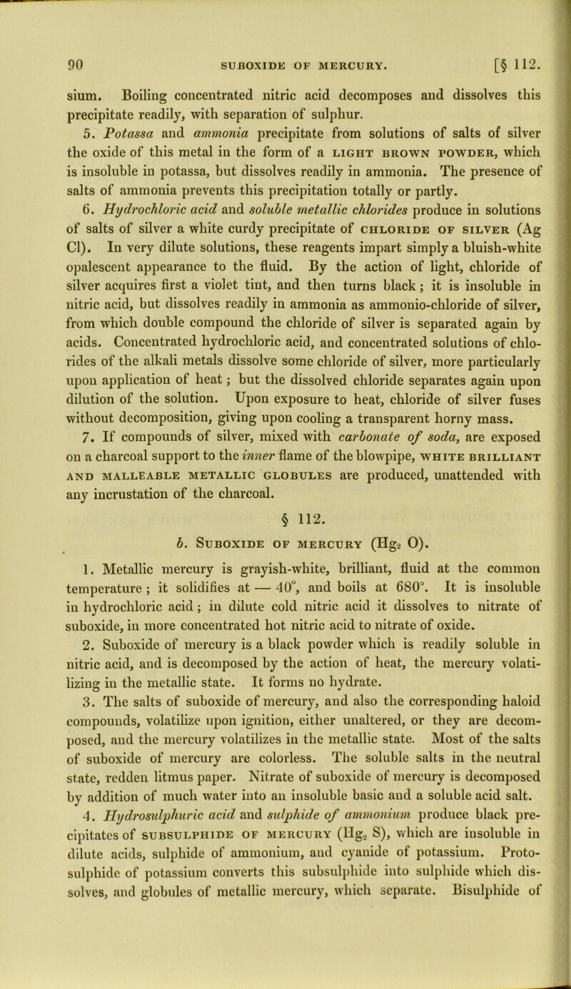 sium. Boiling concentrated nitric acid decomposes and dissolves this precipitate readily, with separation of sulphur. 5. Potassa and ammonia precipitate from solutions of salts of silver the oxide of this metal in the form of a light brown powder, which is insoluble in potassa, but dissolves readily in ammonia. The presence of salts of ammonia prevents this precipitation totally or partly. 6. Hydrochloric acid and soluble metallic chlorides produce in solutions of salts of silver a white curdy precipitate of chloride of silver (Ag Cl). In very dilute solutions, these reagents impart simply a bluish-white opalescent appearance to the fluid. By the action of light, chloride of silver acquires first a violet tint, and then turns black; it is insoluble in nitric acid, but dissolves readily in ammonia as ammonio-chloride of silver, from which double compound the chloride of silver is separated again by acids. Concentrated hydrochloric acid, and concentrated solutions of chlo- rides of the alkali metals dissolve some chloride of silver, more particularly upon application of heat; but the dissolved chloride separates again upon dilution of the solution. Upon exposure to heat, chloride of silver fuses without decomposition, giving upon cooling a transparent horny mass. 7. If compounds of silver, mixed with carbonate of soda, are exposed on a charcoal support to the inner flame of the blowpipe, white brilliant and malleable metallic globules are produced, unattended with any incrustation of the charcoal. § 112. b. Suboxide of mercury (Hg2 O). 1. Metallic mercury is grayish-white, brilliant, fluid at the common temperature ; it solidifies at — 40°, and boils at 680°. It is insoluble in hydrochloric acid; in dilute cold nitric acid it dissolves to nitrate of suboxide, in more concentrated hot nitric acid to nitrate of oxide. 2. Suboxide of mercury is a black powder which is readily soluble in nitric acid, and is decomposed by the action of heat, the mercury volati- lizing in the metallic state. It forms no hydrate. 3. The salts of suboxide of mercury, and also the corresponding haloid compounds, volatilize upon ignition, either unaltered, or they are decom- posed, and the mercury volatilizes in the metallic state. Most of the salts of suboxide of mercury are colorless. The soluble salts in the neutral state, redden litmus paper. Nitrate of suboxide of mercury is decomposed by addition of much water into an insoluble basic and a soluble acid salt. 4. Hydrosulphuric acid and sulphide of ammonium produce black pre- cipitates of subsulphide of mercury (IIg2 S), which are insoluble in dilute acids, sulphide of ammonium, and cyanide of potassium. Proto- sulphide of potassium converts this subsulphide into sulphide which dis- solves, and globules of metallic mercury, which separate. Bisulphide of