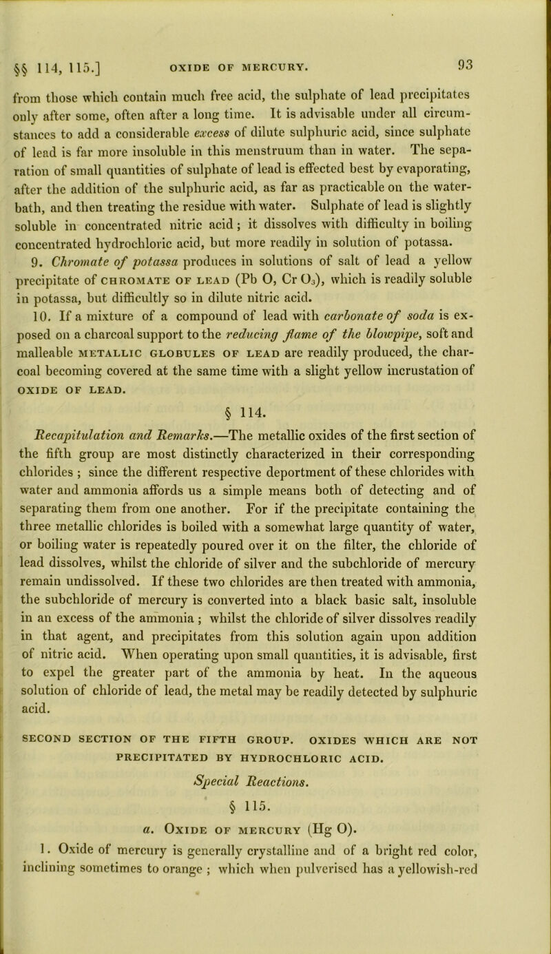from those which contain much free acid, the sulphate of lead precipitates only after some, often after a long time. It is advisable under all circum- stances to add a considerable excess of dilute sulphuric acid, since sulphate of lead is far more insoluble in this menstruum than in water. The sepa- ration of small quantities of sulphate of lead is effected best by evaporating, after the addition of the sulphuric acid, as far as practicable on the water- bath, and then treating the residue with water. Sulphate of lead is slightly soluble in concentrated nitric acid; it dissolves with difficulty in boiling concentrated hydrochloric acid, hut more readily in solution of potassa. 9. Chromate of potassa produces in solutions of salt of lead a yellow precipitate of chromate of lead (Pb 0, Cr 03), which is readily soluble in potassa, but difficultly so in dilute nitric acid. 10. If a mixture of a compound of lead with carbonate of soda is ex- posed on a charcoal support to the reducing flame of the blowpipe, soft and malleable metallic globules of lead are readily produced, the char- coal becoming covered at the same time with a slight yellow incrustation of OXIDE of lead. § 114. Recapitulation and Remarks.—The metallic oxides of the first section of the fifth group are most distinctly characterized in their corresponding chlorides ; since the different respective deportment of these chlorides with water and ammonia affords us a simple means both of detecting and of separating them from one another. For if the precipitate containing the three metallic chlorides is boiled with a somewhat large quantity of water, or boiling water is repeatedly poured over it on the filter, the chloride of lead dissolves, whilst the chloride of silver and the subchloride of mercury remain undissolved. If these two chlorides are then treated with ammonia, the subchloride of mercury is converted into a black basic salt, insoluble in an excess of the ammonia ; whilst the chloride of silver dissolves readily in that agent, and precipitates from this solution again upon addition of nitric acid. When operating upon small quantities, it is advisable, first to expel the greater part of the ammonia by heat. In the aqueous solution of chloride of lead, the metal may be readily detected by sulphuric acid. SECOND SECTION OF THE FIFTH GROUP. OXIDES WHICH ARE NOT PRECIPITATED BY HYDROCHLORIC ACID. Special Reactions. § 115. a. Oxide of mercury (Fig O). 1. Oxide of mercury is generally crystalline and of a bright red color, inclining sometimes to orange ; which when pulverised has a yellowish-red