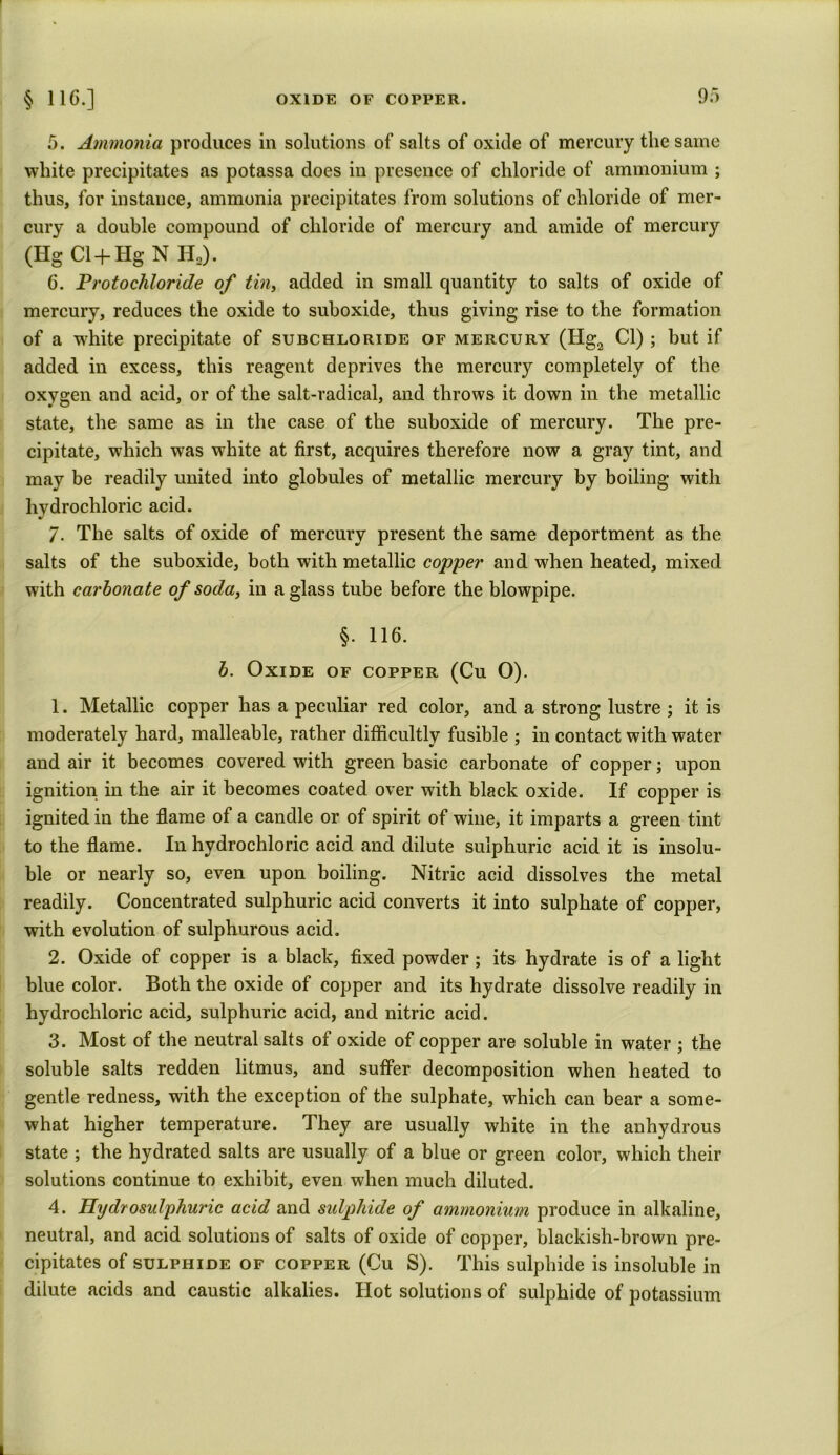 5. Ammonia produces in solutions of salts of oxide of mercury the same white precipitates as potassa does in presence of chloride of ammonium ; thus, for instance, ammonia precipitates from solutions of chloride of mer- cury a double compound of chloride of mercury and amide of mercury (Hg Cl+Hg N H2). 6. Protochloride of tin, added in small quantity to salts of oxide of mercury, reduces the oxide to suboxide, thus giving rise to the formation of a white precipitate of subchloride of mercury (Hg2 Cl) ; but if added in excess, this reagent deprives the mercury completely of the oxygen and acid, or of the salt-radical, and throws it down in the metallic state, the same as in the case of the suboxide of mercury. The pre- cipitate, which was white at first, acquires therefore now a gray tint, and may be readily united into globules of metallic mercury by boiling with hydrochloric acid. 7. The salts of oxide of mercury present the same deportment as the salts of the suboxide, both with metallic copper and when heated, mixed with carbonate of soda, in a glass tube before the blowpipe. §. 116. b. Oxide of copper (Cu 0). 1. Metallic copper has a peculiar red color, and a strong lustre ; it is moderately hard, malleable, rather difficultly fusible ; in contact with water and air it becomes covered with green basic carbonate of copper; upon ignition in the air it becomes coated over with black oxide. If copper is ignited in the flame of a candle or of spirit of wine, it imparts a green tint to the flame. In hydrochloric acid and dilute sulphuric acid it is insolu- ble or nearly so, even upon boiling. Nitric acid dissolves the metal readily. Concentrated sulphuric acid converts it into sulphate of copper, with evolution of sulphurous acid. 2. Oxide of copper is a black, fixed powder; its hydrate is of a light blue color. Both the oxide of copper and its hydrate dissolve readily in hydrochloric acid, sulphuric acid, and nitric acid. 3. Most of the neutral salts of oxide of copper are soluble in water ; the soluble salts redden litmus, and suffer decomposition when heated to gentle redness, with the exception of the sulphate, which can bear a some- what higher temperature. They are usually white in the anhydrous state ; the hydrated salts are usually of a blue or green color, which their solutions continue to exhibit, even when much diluted. 4. Ilydrosulphuric acid and sulphide of ammonium produce in alkaline, neutral, and acid solutions of salts of oxide of copper, blackish-brown pre- cipitates of sulphide of copper (Cu S). This sulphide is insoluble in dilute acids and caustic alkalies. Hot solutions of sulphide of potassium
