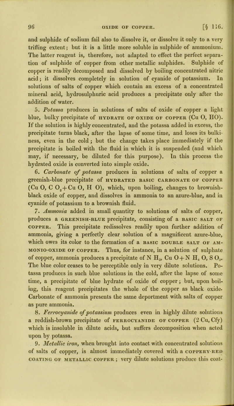 and sulphide of sodium fail also to dissolve it, or dissolve it only to a very trifling extent; but it is a little more soluble in sulphide of ammonium. The latter reagent is, therefore, not adapted to effect the perfect separa- tion of sulphide of copper from other metallic sulphides. Sulphide of copper is readily decomposed and dissolved by boiling concentrated nitric acid; it dissolves completely in solution of cyanide of potassium. In solutions of salts of copper which contain an excess of a concentrated mineral acid, hydrosulphuric acid produces a precipitate only after the addition of water. 5. Potassa produces in solutions of salts of oxide of copper a light blue, bulky precipitate of hydrate of oxide of copper (Cu O, HO). If the solution is highly concentrated, and the potassa added in excess, the precipitate turns black, after the lapse of some time, and loses its bulki- ness, even in the cold ; but the change takes place immediately if the precipitate is boiled with the fluid in which it is suspended (and which may, if necessary, be diluted for this purpose). In this process the hydrated oxide is converted into simple oxide. 6. Carbonate of potassa produces in solutions of salts of copper a greenish-blue precipitate of hydrated basic carbonate of copper (Cu 0, C 02-fCu O, H O), which, upon boiling, changes to brownish- black oxide of copper, and dissolves in ammonia to an azure-blue, and in cyanide of potassium to a brownish fluid. 7. Ammonia added in small quantity to solutions of salts of copper, produces a greenish-blue precipitate, consisting of a basic salt of copper. This precipitate redissolves readily upon further addition of ammonia, giving a perfectly clear solution of a magnificent azure-blue, which owes its color to the formation of a basic double salt of am- monio-oxide of copper. Thus, for instance, in a solution of sulphate of copper, ammonia produces a precipitate of N H3, Cu O-j-N H4 O, S 03. The blue color ceases to be perceptible only in very dilute solutions. Po- tassa produces in such blue solutions in the cold, after the lapse of some time, a precipitate of blue hydrate of oxide of copper; but, upon boil- ing, this reagent precipitates the whole of the copper as black oxide. Carbonate of ammonia presents the same deportment with salts of copper as pure ammonia. 8. Ferrocyanide of potassium produces even in highly dilute solutions a reddish-brown precipitate of ferrocyanide of copper (2 Cu, Cfy) which is insoluble in dilute acids, but suffers decomposition when acted upon by potassa. 9. Metallic iron, when brought into contact with concentrated solutions of salts of copper, is almost immediately covered with a coppery-red coating of metallic copper ; very dilute solutions produce this coat-