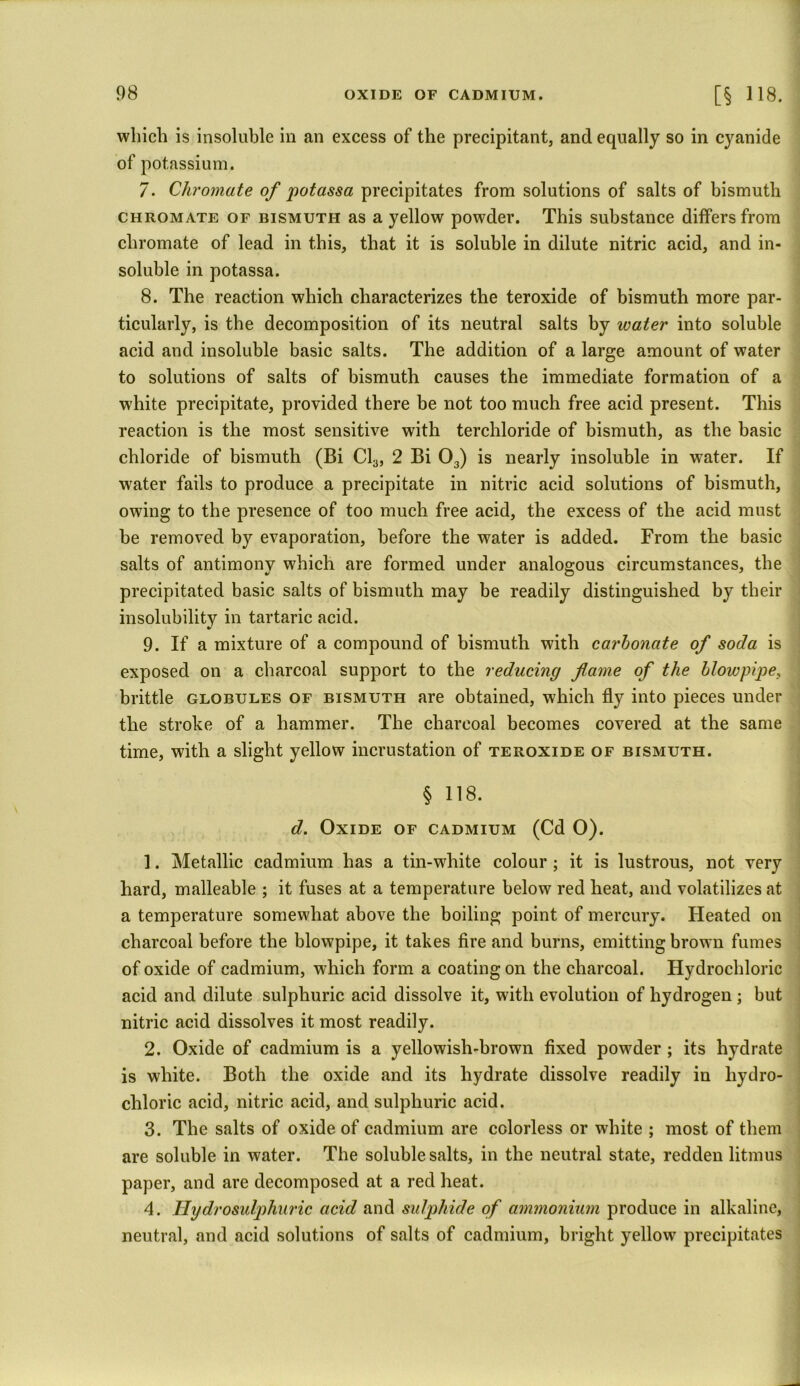 which is insoluble in an excess of the precipitant, and equally so in cyanide of potassium. 7. Chromate of pot ass a precipitates from solutions of salts of bismuth chromate of bismuth as a yellow powder. This substance differs from chromate of lead in this, that it is soluble in dilute nitric acid, and in- soluble in potassa. 8. The reaction which characterizes the teroxide of bismuth more par- ticularly, is the decomposition of its neutral salts by water into soluble acid and insoluble basic salts. The addition of a large amount of water to solutions of salts of bismuth causes the immediate formation of a white precipitate, provided there he not too much free acid present. This reaction is the most sensitive with terchloride of bismuth, as the basic chloride of bismuth (Bi Cl3, 2 Bi 03) is nearly insoluble in water. If water fails to produce a precipitate in nitric acid solutions of bismuth, owing to the presence of too much free acid, the excess of the acid must be removed by evaporation, before the water is added. From the basic salts of antimony which are formed under analogous circumstances, the precipitated basic salts of bismuth may be readily distinguished by their insolubility in tartaric acid. 9. If a mixture of a compound of bismuth with carbonate of soda is exposed on a charcoal support to the reducing fame of the blowpipe, brittle globules of bismuth are obtained, which fly into pieces under the stroke of a hammer. The charcoal becomes covered at the same time, with a slight yellow incrustation of teroxide of bismuth. § 118. d. Oxide of cadmium (Cd 0). 1. Metallic cadmium has a tin-white colour ; it is lustrous, not very hard, malleable ; it fuses at a temperature below red heat, and volatilizes at a temperature somewhat above the boiling point of mercury. Bleated on charcoal before the blowpipe, it takes fire and burns, emitting brown fumes of oxide of cadmium, which form a coating on the charcoal. Hydrochloric acid and dilute sulphuric acid dissolve it, with evolution of hydrogen; but nitric acid dissolves it most readily. 2. Oxide of cadmium is a yellowish-brown fixed powder ; its hydrate is white. Both the oxide and its hydrate dissolve readily in hydro- chloric acid, nitric acid, and sulphuric acid. 3. The salts of oxide of cadmium are colorless or white ; most of them are soluble in water. The soluble salts, in the neutral state, redden litmus paper, and are decomposed at a red heat. 4. Hydrosulphuric acid and sulphide of ammonium produce in alkaline, neutral, and acid solutions of salts of cadmium, bright yellow precipitates