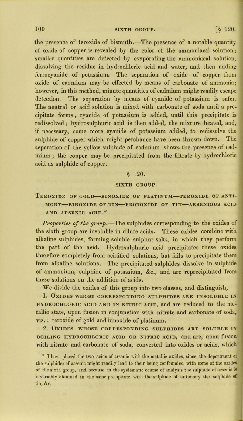 the presence of teroxide of bismuth.—The presence of a notable quantity of oxide of copper is revealed by the color of the ammoniacal solution; smaller quantities are detected by evaporating the ammoniacal solution, dissolving the residue in hydrochloric acid and water, and then adding ferrocyanide of potassium. The separation of oxide of copper from oxide of cadmium may be effected by means of carbonate of ammonia; however, in this method, minute quantities of cadmium might readily escape detection. The separation by means of cyanide of potassium is safer. The neutral or acid solution is mixed with carbonate of soda until a pre- cipitate forms; cyanide of potassium is added, until this precipitate is redissolved; hydrosulphuric acid is then added, the mixture heated, and, if necessary, some more cyanide of potassium added, to redissolve the sulphide of copper which might perchance have been thrown down. The separation of the yellow sulphide of cadmium shows the presence of cad- mium ; the copper may be precipitated from the filtrate by hydrochloric acid as sulphide of copper. § 120. SIXTH GROUP. Teroxide of gold—binoxide of platinum—teroxide of anti- mony BINOXIDE OF TIN PROTOXIDE OF TIN ARSENIOUS ACID AND ARSENIC ACID.* Properties of the group.—The sulphides corresponding to the oxides of the sixth group are insoluble in dilute acids. These oxides combine with alkaline sulphides, forming soluble sulphur salts, in which they perform the part of the acid. Hydrosulphuric acid precipitates these oxides therefore completely from acidified solutions, but fails to precipitate them from alkaline solutions. The precipitated sulphides dissolve in sulphide of ammonium, sulphide of potassium, &c., and are reprecipitated from these solutions on the addition of acids. We divide the oxides of this group into two classes, and distinguish, 1. Oxides whose corresponding sulphides are insoluble in hydrochloric acid and in nitric acid, and are reduced to the me- tallic state, upon fusion in conjunction with nitrate and carbonate of soda, viz.: teroxide of gold and binoxide of platinum. 2. Oxides whose corresponding sulphides are soluble in boiling hydrochloric acid or nitric acid, and are, upon fusion with nitrate and carbonate of soda, converted into oxides or acids, which * I have placed the two acids of arsenic with the metallic oxides, since the deportment of the sulphides of arsenic might readily lead to their being confounded with some of the oxides of the sixth group, and because in the systematic course of analysis the sulphide of arsenic is invariably obtained in the same precipitate with the sulphide of antimony the sulphide of tin, &c.