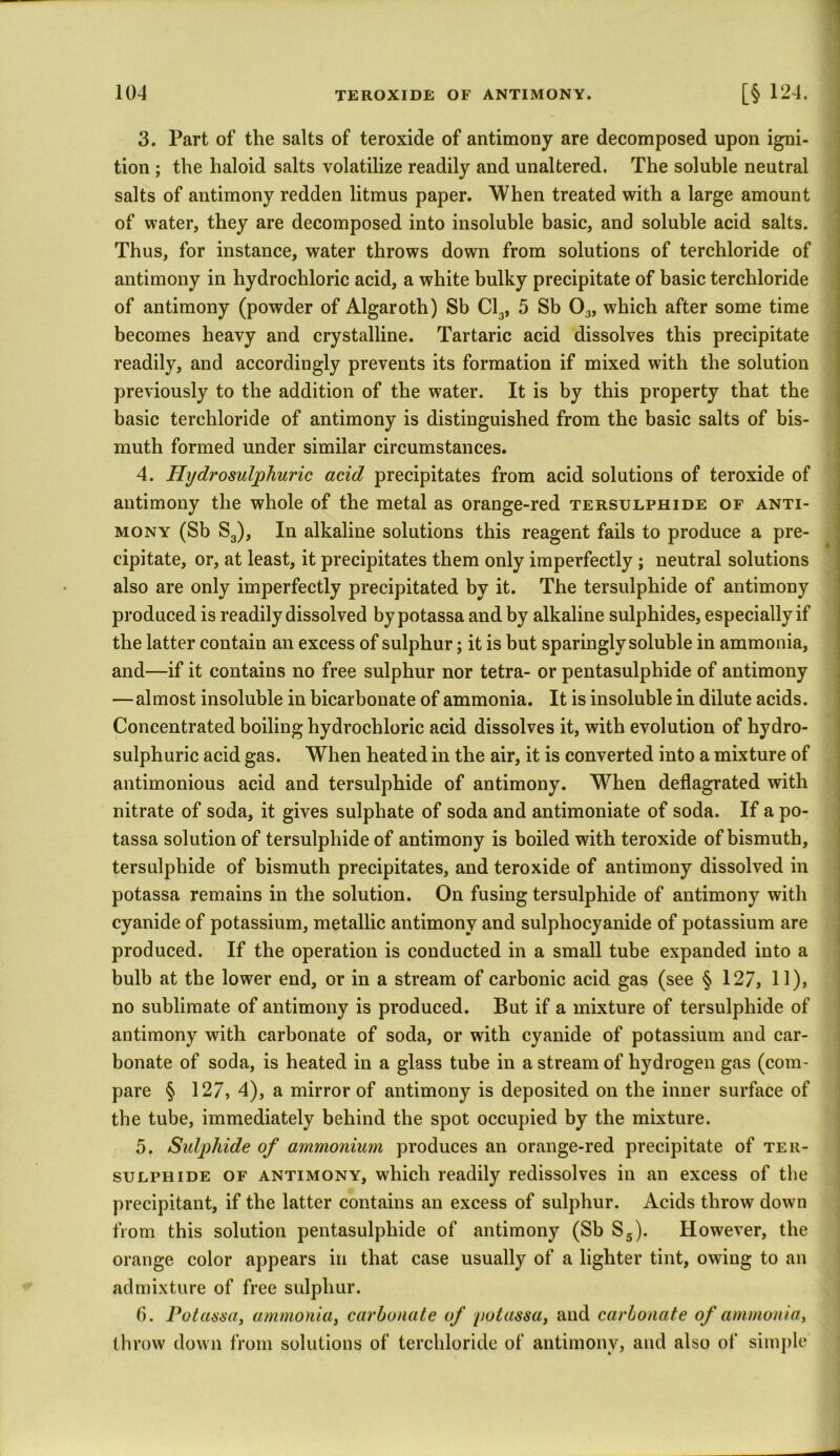 3. Part of the salts of teroxide of antimony are decomposed upon igni- tion ; the haloid salts volatilize readily and unaltered. The soluble neutral salts of antimony redden litmus paper. When treated with a large amount of water, they are decomposed into insoluble basic, and soluble acid salts. Thus, for instance, water throws down from solutions of terchloride of antimony in hydrochloric acid, a white bulky precipitate of basic terchloride of antimony (powder of Algaroth) Sb Cl3, 5 Sb 03, which after some time becomes heavy and crystalline. Tartaric acid dissolves this precipitate readily, and accordingly prevents its formation if mixed with the solution previously to the addition of the water. It is by this property that the basic terchloride of antimony is distinguished from the basic salts of bis- muth formed under similar circumstances. 4. Plydrosulphuric acid precipitates from acid solutions of teroxide of antimony the whole of the metal as orange-red tersulphide of anti- mony (Sb S3), In alkaline solutions this reagent fails to produce a pre- cipitate, or, at least, it precipitates them only imperfectly ; neutral solutions also are only imperfectly precipitated by it. The tersulphide of antimony produced is readily dissolved by potassa and by alkaline sulphides, especially if the latter contain an excess of sulphur; it is but sparingly soluble in ammonia, and—if it contains no free sulphur nor tetra- or pentasulphide of antimony — almost insoluble in bicarbonate of ammonia. It is insoluble in dilute acids. Concentrated boiling hydrochloric acid dissolves it, with evolution of hydro- sulphuric acid gas. When heated in the air, it is converted into a mixture of antimonious acid and tersulphide of antimony. When deflagrated with nitrate of soda, it gives sulphate of soda and antimoniate of soda. If a po- tassa solution of tersulphide of antimony is boiled with teroxide of bismuth, tersulphide of bismuth precipitates, and teroxide of antimony dissolved in potassa remains in the solution. On fusing tersulphide of antimony with cyanide of potassium, metallic antimony and sulphocyanide of potassium are produced. If the operation is conducted in a small tube expanded into a bulb at the lower end, or in a stream of carbonic acid gas (see § 127, 11), no sublimate of antimony is produced. But if a mixture of tersulphide of antimony with carbonate of soda, or with cyanide of potassium and car- bonate of soda, is heated in a glass tube in a stream of hydrogen gas (com- pare § 127, 4), a mirror of antimony is deposited on the inner surface of the tube, immediately behind the spot occupied by the mixture. 5. Sulphide of ammonium produces an orange-red precipitate of ter- sulphide of antimony, which readily redissolves in an excess of the precipitant, if the latter contains an excess of sulphur. Acids throw down from this solution pentasulphide of antimony (Sb S5). However, the orange color appears in that case usually of a lighter tint, owing to an admixture of free sulphur. 6. Potassa, ammonia, carbonate of potassa, and carbonate of ammonia, throw down from solutions of terchloride of antimony, and also of simple