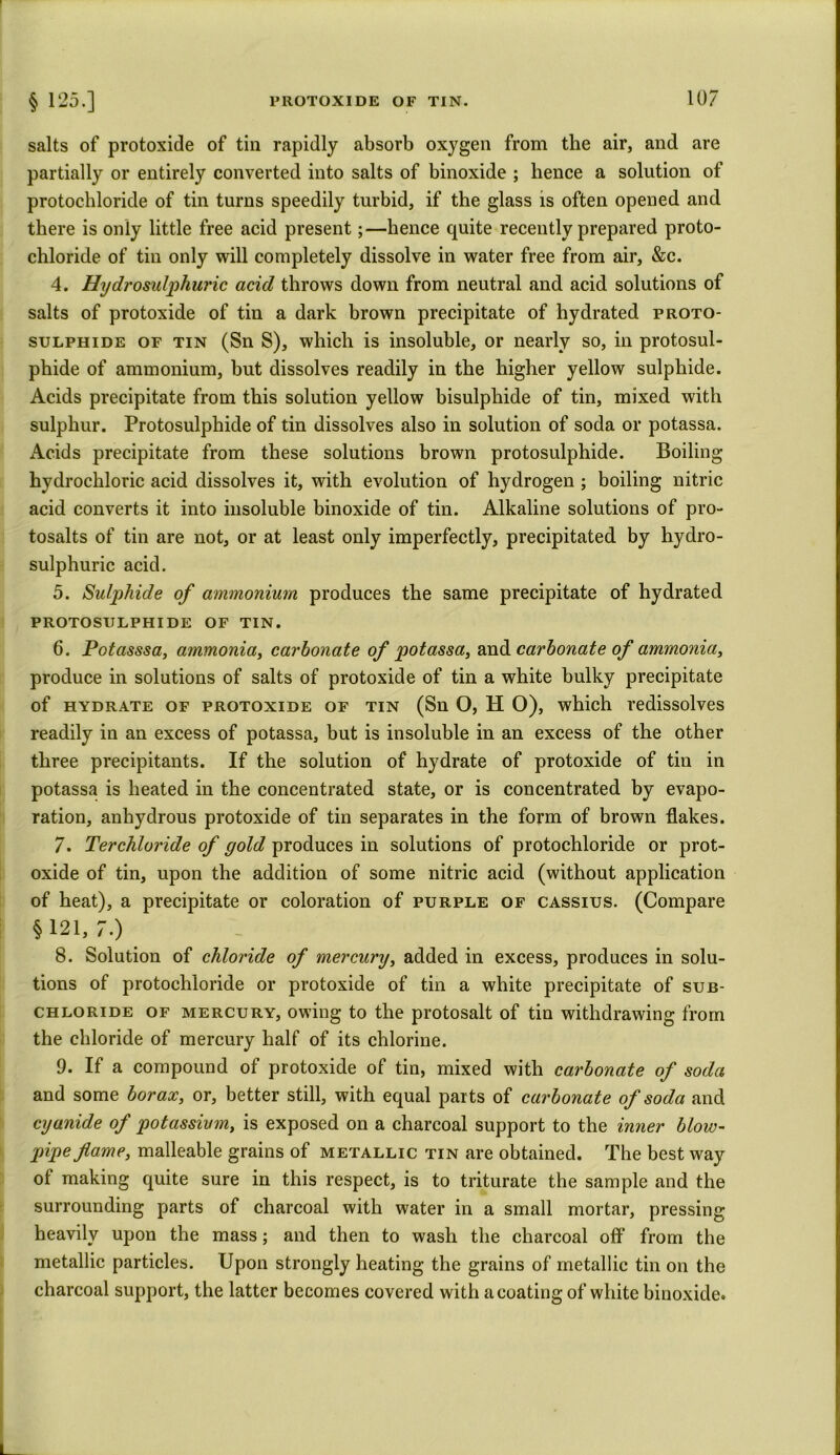 salts of protoxide of tin rapidly absorb oxygen from the air, and are partially or entirely converted into salts of binoxide ; hence a solution of protochloride of tin turns speedily turbid, if the glass is often opened and there is only little free acid present;—hence quite recently prepared proto- chloride of tin only will completely dissolve in water free from air, &c. 4. Hydrosulphuric acid throws down from neutral and acid solutions of salts of protoxide of tin a dark brown precipitate of hydrated proto- sulphide of tin (Sn S), which is insoluble, or nearly so, in protosul- phide of ammonium, but dissolves readily in the higher yellow sulphide. Acids precipitate from this solution yellow bisulphide of tin, mixed with sulphur. Protosulphide of tin dissolves also in solution of soda or potassa. Acids precipitate from these solutions brown protosulphide. Boiling hydrochloric acid dissolves it, with evolution of hydrogen ; boiling nitric acid converts it into insoluble binoxide of tin. Alkaline solutions of pro- tosalts of tin are not, or at least only imperfectly, precipitated by hydro- sulphuric acid. 5. Sulphide of ammonium produces the same precipitate of hydrated PROTOSULPHIDE OF TIN. 6. Potasssa, ammonia, carbonate of potassa, and carbonate of ammonia, produce in solutions of salts of protoxide of tin a white bulky precipitate of hydrate of protoxide of tin (Sn O, H O), which redissolves readily in an excess of potassa, but is insoluble in an excess of the other three precipitants. If the solution of hydrate of protoxide of tin in potassa is heated in the concentrated state, or is concentrated by evapo- ration, anhydrous protoxide of tin separates in the form of brown flakes. 7. Terchloride of gold produces in solutions of protochloride or prot- oxide of tin, upon the addition of some nitric acid (without application of heat), a precipitate or coloration of purple of cassius. (Compare §121,7.) 8. Solution of chloride of mercury, added in excess, produces in solu- tions of protochloride or protoxide of tin a white precipitate of sub- chloride of mercury, owing to the protosalt of tin withdrawing from the chloride of mercury half of its chlorine. 9. If a compound of protoxide of tin, mixed with carbonate of soda and some borax, or, better still, with equal parts of carbonate of soda and cyanide of potassium, is exposed on a charcoal support to the inner blow- pipe fame, malleable grains of metallic tin are obtained. The best way of making quite sure in this respect, is to triturate the sample and the surrounding parts of charcoal with water in a small mortar, pressing heavily upon the mass; and then to wash the charcoal off from the metallic particles. Upon strongly heating the grains of metallic tin on the charcoal support, the latter becomes covered with a coating of white binoxide.