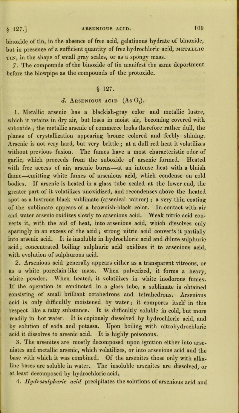binoxide of tin, in the absence of free acid, gelatinous hydrate of binoxide, but in presence of a sufficient quantity of free hydrochloric acid, metallic tin, in the shape of small gray scales, or as a spongy mass. 7. The compounds of the binoxide of tin manifest the same deportment before the blowpipe as the compounds of the protoxide. § 127. d. Arsenious acid (As 03). 1. Metallic arsenic has a blackish-gray color and metallic lustre, which it retains in dry air, but loses in moist air, becoming covered with suboxide ; the metallic arsenic of commerce looks therefore rather dull, the planes of crystallization appearing bronze colored and feebly shining. Arsenic is not very hard, but very brittle ; at a dull red heat it volatilizes without previous fusion. The fumes have a most characteristic odor of garlic, which proceeds from the suboxide of arsenic formed. Heated with free access of air, arsenic burns—at an intense heat with a bluish flame—emitting white fumes of arsenious acid, which condense on cold bodies. If arsenic is heated in a glass tube sealed at the lower end, the greater part of it volatilizes unoxidized, and recondenses above the heated spot as a lustrous black sublimate (arsenical mirror) ; a very thin coating of the sublimate appears of a brownish-black color. In contact with air and water arsenic oxidizes slowly to arsenious acid. Weak nitric acid con- verts it, with the aid of heat, into arsenious acid, which dissolves only sparingly in an excess of the acid ; strong nitric acid converts it partially into arsenic acid. It is insoluble in hydrochloric acid and dilute sulphuric acid; concentrated boiling sulphuric acid oxidizes it to arsenious acid, with evolution of sulphurous acid. 2. Arsenious acid generally appears either as a transparent vitreous, or as a white porcelain-like mass. When pulverized, it forms a heavy, white powder. When heated, it volatilizes in white inodorous fumes. If the operation is conducted in a glass tube, a sublimate is obtained consisting of small brilliant octahedrons and tetrahedrons. Arsenious acid is only difficultly moistened by water; it comports itself in this respect like a fatty substance. It is difficultly soluble in cold, but more readily in hot water. It is copiously dissolved by hydrochloric acid, and by solution of soda and potassa. Upon boiling with nitrohydrochloric acid it dissolves to arsenic acid. It is highly poisonous. 3. The arsenites are mostly decomposed upon ignition either into arse- niates and metallic arsenic, which volatilizes, or into arsenious acid and the base with which it was combined. Of the arsenites those only with alka- line bases are soluble in water. The insoluble arsenites are dissolved, or at least decomposed by hydrochloric acid. 4. Hydrosuljphuric acid precipitates the solutions of arsenious acid and