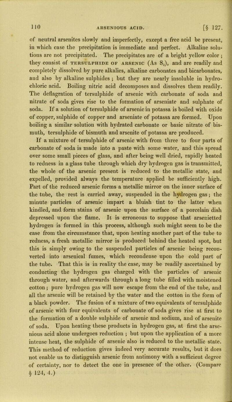 of neutral arsenites slowly and imperfectly, except a free acid be present, in which case the precipitation is immediate and perfect. Alkaline solu- tions are not precipitated. The precipitates are of a bright yellow color ; they consist of tersulphide of arsenic (As Sa), and are readily and completely dissolved by pure alkalies, alkaline carbonates and bicarbonates, and also by alkaline sulphides ; but they are nearly insoluble in hydro- chloric acid. Boiling nitric acid decomposes and dissolves them readily. The deflagration of tersulphide of arsenic with carbonate of soda and nitrate of soda gives rise to the formation of arseniate and sulphate of soda. If a solution of tersulphide of arsenic in potassa is boiled with oxide of copper, sulphide of copper and arseniate of potassa are formed. Upon boiling a similar solution with hydrated carbonate or basic nitrate of bis- muth, tersulphide of bismuth and arsenite of potassa are produced. If a mixture of tersulphide of arsenic with from three to four parts of carbonate of soda is made into a paste with some water, and this spread over some small pieces of glass, and after being well dried, rapidly heated to redness in a glass tube through which dry hydrogen gas is transmitted, the whole of the arsenic present is reduced to the metallic state, and expelled, provided always the temperature applied be sufficiently high. Part of the reduced arsenic forms a metallic mirror on the inner surface of the tube, the rest is carried away, suspended in the hydrogen gas; the minute particles of arsenic impart a bluish tint to the latter when kindled, and form stains of arsenic upon the surface of a porcelain dish depressed upon the flame. It is erroneous to suppose that arsenietted hydrogen is formed in this process, although such might seem to be the case from the circumstance that, upon heating another part of the tube to redness, a fresh metallic mirror is produced behind the heated spot, but this is simply owing to the suspended particles of arsenic being recon- verted into arsenical fumes, which recondense upon the cold part of the tube. That this is in reality the case, may be readily ascertained by conducting the hydrogen gas charged with the particles of arsenic through water, and afterwards through a long tube filled with moistened cotton ; pure hydrogen gas will now escape from the end of the tube, and all the arsenic will be retained by the water and the cotton in the form of a black powder. The fusion of a mixture of two equivalents of tersulphide of arsenic with four equivalents of carbonate of soda gives rise at first to the formation of a double sulphide of arsenic and sodium, and of arsenite of soda. Upon heating these products in hydrogen gas, at first the arse- nious acid alone undergoes reduction ; but upon the application of a more intense heat, the sulphide of arsenic also is reduced to the metallic state. This method of reduction gives indeed very accurate results, but it does not enable us to distinguish arsenic from antimony with a sufficient degree of certainty, nor to detect the one in presence of the other. (Compare § 124, 4.)