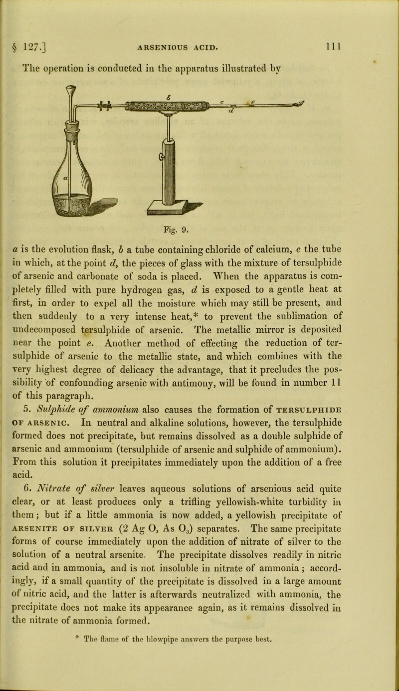 § 127-] ARSENIOUS ACID. The operation is conducted in the apparatus illustrated by 111 Fig. 9. a is the evolution flask, b a tube containing chloride of calcium, c the tube in which, at the point cl, the pieces of glass with the mixture of tersulphide of arsenic and carbouate of soda is placed. When the apparatus is com- pletely filled with pure hydrogen gas, d is exposed to a gentle heat at first, in order to expel all the moisture which may still be present, and then suddenly to a very intense heat,* to prevent the sublimation of undecomposed tersulphide of arsenic. The metallic mirror is deposited near the point e. Another method of effecting the reduction of ter- sulphide of arsenic to the metallic state, and which combines with the very highest degree of delicacy the advantage, that it precludes the pos- sibility of confounding arsenic with antimony, will be found in number 11 of this paragraph. 5. Sulphide of ammonium also causes the formation of tersulphide of arsenic. In neutral and alkaline solutions, however, the tersulphide formed does not precipitate, but remains dissolved as a double sulphide of arsenic and ammonium (tersulphide of arsenic and sulphide of ammonium). From this solution it precipitates immediately upon the addition of a free acid. 6. Nitrate of silver leaves aqueous solutions of arsenious acid quite clear, or at least produces only a trifling yellowish-white turbidity in them; but if a little ammonia is now added, a yellowish precipitate of arsenite of silver (2 Ag O, As 03) separates. The same precipitate forms of course immediately upon the addition of nitrate of silver to the solution of a neutral arsenite. The precipitate dissolves readily in nitric acid and in ammonia, and is not insoluble in nitrate of ammonia ; accord- ingly, if a small quantity of the precipitate is dissolved in a large amount of nitric acid, and the latter is afterwards neutralized with ammonia, the precipitate does not make its appearance again, as it remains dissolved in the nitrate of ammonia formed. The flame of the blowpipe answers the purpose host.