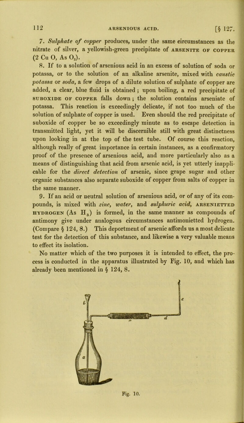 7. Sulphate of copper produces, under the same circumstances as the nitrate of silver, a yellowish-green precipitate of arsenite of copper (2 Cu O, As 03). 8. If to a solution of arsenious acid in an excess of solution of soda or potassa, or to the solution of an alkaline arsenite, mixed with caustic potassa or soda, a few drops of a dilute solution of sulphate of copper are added, a clear, blue fluid is obtained ; upon boiling, a red precipitate of suboxide of copper falls down; the solution contains arseniate of potassa. This reaction is exceedingly delicate, if not too much of the solution of sulphate of copper is used. Even should the red precipitate of suboxide of copper be so exceedingly minute as to escape detection in transmitted light, yet it will be discernible still with great distinctness upon looking in at the top of the test tube. Of course this reaction, although really of great importance in certain instances, as a confirmatory proof of the presence of arsenious acid, and more particularly also as a means of distinguishing that acid from arsenic acid, is yet utterly inappli- cable for the direct detection of arsenic, since grape sugar and other organic substances also separate suboxide of copper from salts of copper in the same manner. 9. If an acid or neutral solution of arsenious acid, or of any of its com- pounds, is mixed with zinc, water, and sulphuric acid, arsenietted hydrogen (As H3) is formed, in the same manner as compounds of antimony give under analogous circumstances antimonietted hydrogen. (Compare § 124, 8.) This deportment of arsenic affords us a most delicate test for the detection of this substance, and likewise a very valuable means to effect its isolation. No matter which of the two purposes it is intended to effect, the pro- cess is conducted in the apparatus illustrated by Fig. 10, and which has already been mentioned in § 124, 8. e Fig. 10.
