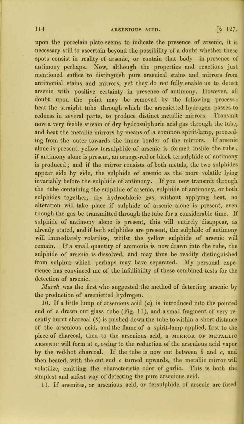 upon the porcelain plate seems to indicate the presence of arsenic, it is necessary still to ascertain beyond the possibility of a doubt whether these spots consist in reality of arsenic, or contain that body—in presence of antimony perhaps. Now, although the properties and reactions just mentioned suffice to distinguish pure arsenical stains and mirrors from antimonial stains and mirrors, yet they do not fully enable us to detect arsenic with positive certainty in presence of antimony. However, all doubt upon the point may be removed by the following process: heat the straight tube through which the arsenietted hydrogen passes to redness in several parts, to produce distinct metallic mirrors. Transmit now a very feeble stream of dry hydrosulphuric acid gas through the tube, and heat the metallic mirrors by means of a common spirit-lamp, proceed- ing from the outer towards the inner border of the mirrors. If arsenic alone is present, yellow tersulphide of arsenic is formed inside the tube; if antimony alone is present, an orange-red or black tersulphide of antimony is produced; and if the mirror consists of both metals, the two sulphides appear side by side, the sulphide of arsenic as the more volatile lying invariably before the sulphide of antimony. If you now transmit through the tube containing the sulphide of arsenic, sulphide of antimony, or both sulphides together, dry hydrochloric gas, without applying heat, no alteration will take place if sulphide of arsenic alone is present, even though the gas be transmitted through the tube for a considerable time. If sulphide of antimony alone is present, this will entirely disappear, as already stated, and if both sulphides are present, the sulphide of antimony will immediately volatilize, whilst the yellow sulphide of arsenic will remain. If a small quantity of ammonia is now drawn into the tube, the sulphide of arsenic is dissolved, and may thus be readily distinguished from sulphur which perhaps may have separated. My personal expe- rience has convinced me of the infallibility of these combined tests for the detection of arsenic. Marsh was the first who suggested the method of detecting arsenic by the production of arsenietted hydrogen. 10. If a little lump of arsenious acid (a) is introduced into the pointed end of a drawn out glass tube (Fig. 11), and a small fragment of very re- cently burnt charcoal (b) is pushed down the tube to within a short distance of the arsenious acid, and the flame of a spirit-lamp applied, first to the piece of charcoal, then to the arsenious acid, a mirror of metallic arsenic will form at c, owing to the reduction of the arsenious acid vapor by the red-hot charcoal. If the tube is now cut between b and c, and then heated, with the cut end c turned upwards, the metallic mirror will volatilize, emitting the characteristic odor of garlic. This is both the simplest and safest way of detecting the pure arsenious acid. 11. If arsenites, or arsenious acid, or tersulphide of arsenic are fused