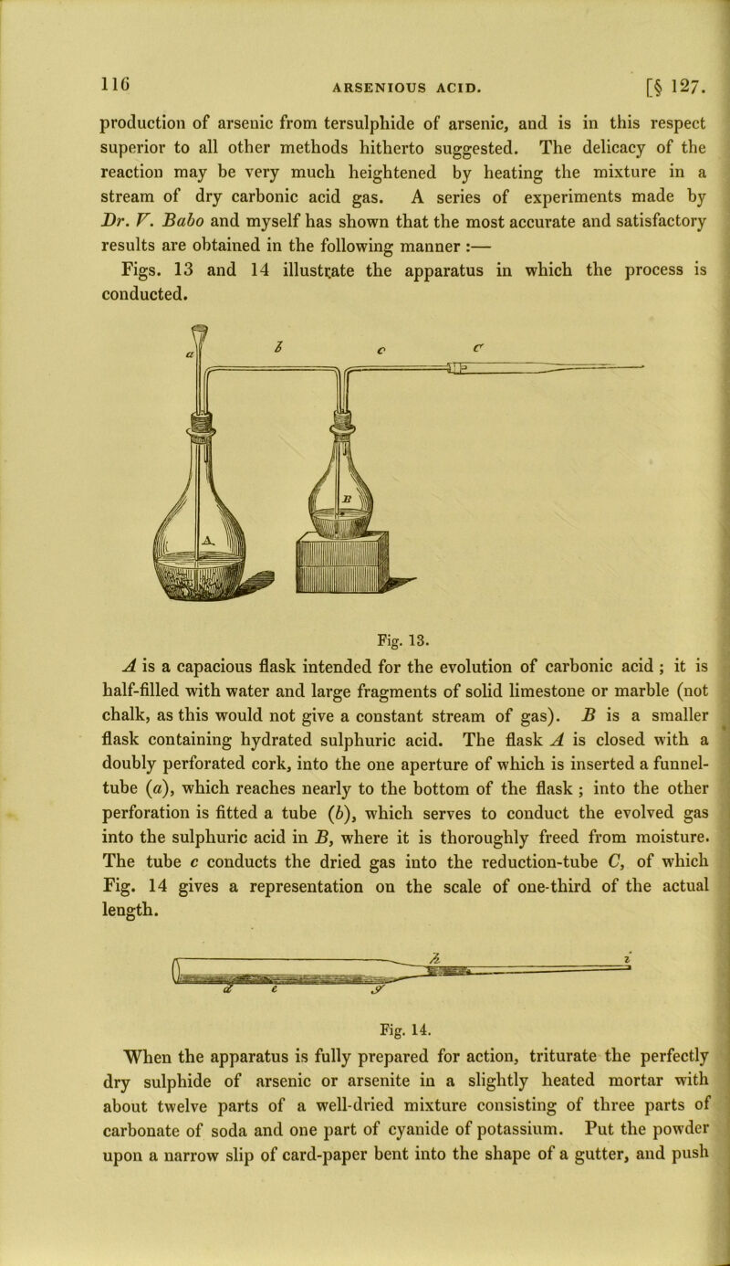 production of arsenic from tersulphide of arsenic, and is in this respect superior to all other methods hitherto suggested. The delicacy of the reaction may be very much heightened by heating the mixture in a stream of dry carbonic acid gas. A series of experiments made by Dr. V. Babo and myself has shown that the most accurate and satisfactory results are obtained in the following manner :— Figs. 13 and 14 illustrate the apparatus in which the process is conducted. A is a capacious flask intended for the evolution of carbonic acid ; it is half-filled with water and large fragments of solid limestone or marble (not chalk, as this would not give a constant stream of gas). B is a smaller flask containing hydrated sulphuric acid. The flask A is closed with a doubly perforated cork, into the one aperture of which is inserted a funnel- tube (a), which reaches nearly to the bottom of the flask ; into the other perforation is fitted a tube (b), which serves to conduct the evolved gas into the sulphuric acid in B, where it is thoroughly freed from moisture. The tube c conducts the dried gas into the reduction-tube C, of which Fig. 14 gives a representation on the scale of one-third of the actual length. Fig. 14. When the apparatus is fully prepared for action, triturate the perfectly dry sulphide of arsenic or arsenite in a slightly heated mortar with about twelve parts of a well-dried mixture consisting of three parts of carbonate of soda and one part of cyanide of potassium. Put the powder upon a narrow slip of card-paper bent into the shape of a gutter, and push