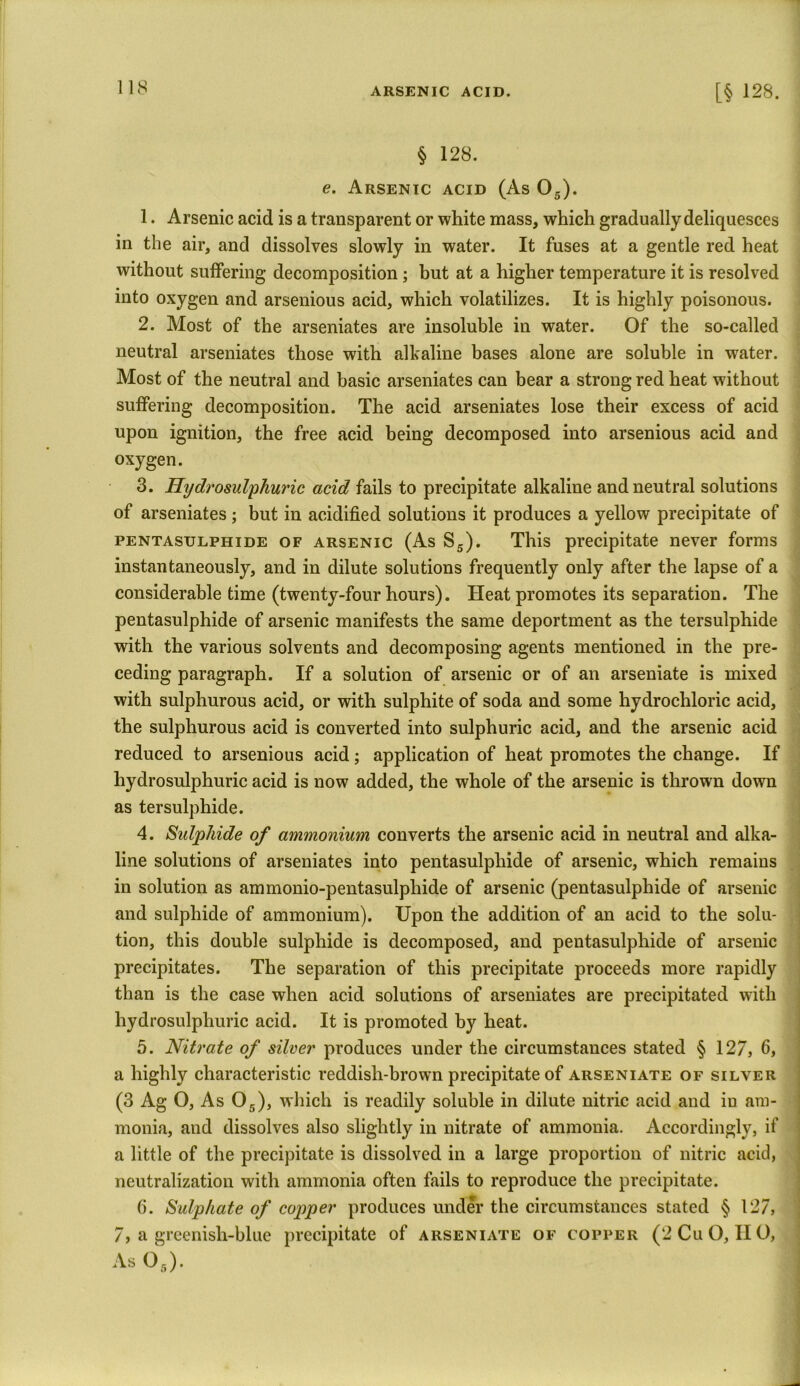 § 128. e. Arsenic acid (As 05). 1. Arsenic acid is a transparent or white mass, which gradually deliquesces in the air, and dissolves slowly in water. It fuses at a gentle red heat without suffering decomposition ; but at a higher temperature it is resolved into oxygen and arsenious acid, which volatilizes. It is highly poisonous. 2. Most of the arseniates are insoluble in water. Of the so-called neutral arseniates those with alkaline bases alone are soluble in water. Most of the neutral and basic arseniates can bear a strong red heat without suffering decomposition. The acid arseniates lose their excess of acid upon ignition, the free acid being decomposed into arsenious acid and oxygen. 3. Hydrosulphuric acid fails to precipitate alkaline and neutral solutions of arseniates ; but in acidified solutions it produces a yellow precipitate of PENTASULPHiDE of arsenic (As S5). This precipitate never forms instantaneously, and in dilute solutions frequently only after the lapse of a considerable time (twenty-four hours). Heat promotes its separation. The pentasulphide of arsenic manifests the same deportment as the tersulphide with the various solvents and decomposing agents mentioned in the pre- ceding paragraph. If a solution of arsenic or of an arseniate is mixed with sulphurous acid, or with sulphite of soda and some hydrochloric acid, the sulphurous acid is converted into sulphuric acid, and the arsenic acid reduced to arsenious acid; application of heat promotes the change. If hydrosulphuric acid is now added, the whole of the arsenic is thrown down as tersulphide. 4. Sulphide of ammonium converts the arsenic acid in neutral and alka- line solutions of arseniates into pentasulphide of arsenic, which remains in solution as ammonio-pentasulphide of arsenic (pentasulphide of arsenic and sulphide of ammonium). Upon the addition of an acid to the solu- tion, this double sulphide is decomposed, and pentasulphide of arsenic precipitates. The separation of this precipitate proceeds more rapidly than is the case when acid solutions of arseniates are precipitated with hydrosulphuric acid. It is promoted by heat. 5. Nitrate of silver produces under the circumstances stated § 127, 6, a highly characteristic reddish-brown precipitate of arseniate of silver (3 Ag O, As 05), which is readily soluble in dilute nitric acid and iu am- monia, and dissolves also slightly in nitrate of ammonia. Accordingly, if a little of the precipitate is dissolved in a large proportion of nitric acid, neutralization with ammonia often fails to reproduce the precipitate. 6. Sulphate of copper produces under the circumstances stated § 127, 7, a greenish-blue precipitate of arseniate of copper (2 Cu 0,110, As 05).