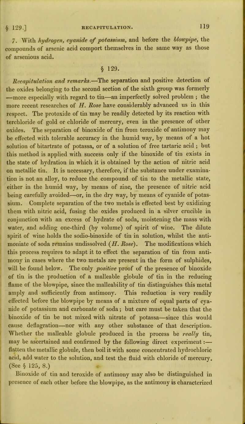 7. With hydrogen, cyanide of potassium, and before the blowpipe, the compounds of arsenic acid comport themselves in the same way as those of avsenious acid. § 129. 'Recapitulation and remarks.—The separation and positive detection of the oxides belonging to the second section of the sixth group was formerly —more especially with regard to tin—an imperfectly solved problem ; the more recent researches of H. Rose have considerably advanced us in this respect. The protoxide of tin may be readily detected by its reaction with terchloride of gold or chloride of mercury, even in the presence of other oxides. The separation of binoxide of tin from teroxide of antimony may be effected with tolerable accuracy in the humid way, by means of a hot solution of bitartrate of potassa, or of a solution of free tartaric acid ; but this method is applied with success only if the binoxide of tin exists in the state of hydration in which it is obtained by the action of nitric acid on metallic tin. It is necessary, therefore, if the substance under examina- tion is not an alloy, to reduce the compound of tin to the metallic state, either in the humid way, by means of zinc, the presence of nitric acid being carefully avoided—or, in the dry way, by means of cyanide of potas- sium. Complete separation of the two metals is effected best by oxidizing them with nitric acid, fusing the oxides produced in a silver crucible in conjunction with an excess of hydrate of soda, moistening the mass with water, and adding one-third (by volume) of spirit of wine. The dilute spirit of wine holds the sodio-binoxide of tin in solution, whilst the anti- moniate of soda remains undissolved (H. Rose). The modifications which this process requires to adapt it to effect the separation of tin from anti- mony in cases where the two metals are present in the form of sulphides, will be found below. The only positive proof of the presence of binoxide of tin is the production of a malleable globule of tin in the reducing flame of the blowpipe, since the malleability of tin distinguishes this metal amply and sufficiently from antimony. This reduction is very readily effected before the blowpipe by means of a mixture of equal parts of cya- nide of potassium and carbonate of soda; but care must be taken that the binoxide of tin be not mixed with nitrate of potassa—since this would cause deflagration—nor with any other substance of that description. Whether the malleable globule produced in the process be really tin, may be ascertained and confirmed by the following direct experiment:— flatten the metallic globule, then boil it with some concentrated hydrochloric acid, add water to the solution, and test the fluid with chloride of mercury. (See § 125, 8.) Binoxide of tin and teroxide of antimony may also be distinguished in presence of each other before the blowpipe, as the antimony is characterized
