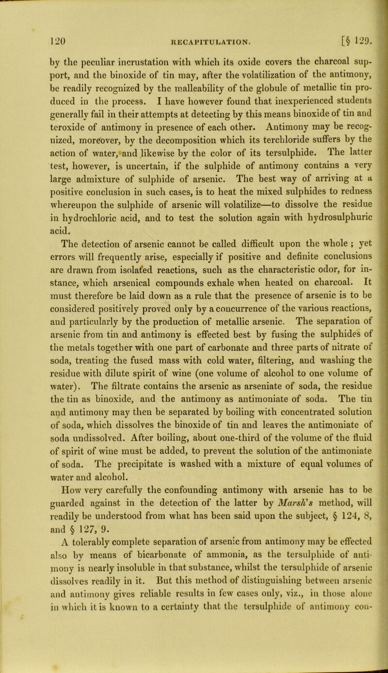 by the peculiar incrustation with which its oxide covers the charcoal sup- port, and the binoxide of tin may, after the volatilization of the antimony, be readily recognized by the malleability of the globule of metallic tin pro- duced in the process. I have however found that inexperienced students generally fail in their attempts at detecting by this means binoxide of tin and teroxide of antimony in presence of each other. Antimony may be recog- nized, moreover, by the decomposition which its terchloride suffers by the action of water, and likewise by the color of its tersulphide. The latter test, however, is uncertain, if the sulphide of antimony contains a very large admixture of sulphide of arsenic. The best way of arriving at a positive conclusion in such cases, is to heat the mixed sulphides to redness whereupon the sulphide of arsenic will volatilize—to dissolve the residue in hydrochloric acid, and to test the solution again with hydrosulphuric acid. The detection of arsenic cannot be called difficult upon the whole ; yet errors will frequently arise, especially if positive and definite conclusions are drawn from isolated reactions, such as the characteristic odor, for in- stance, which arsenical compounds exhale when heated on charcoal. It must therefore be laid down as a rule that the presence of arsenic is to be considered positively proved only by a concurrence of the various reactions, and particularly by the production of metallic arsenic. The separation of arsenic from tin and antimony is effected best by fusing the sulphides of the metals together with one part of carbonate and three parts of nitrate of soda, treating the fused mass with cold water, filtering, and washing the residue with dilute spirit of wine (one volume of alcohol to one volume of water). The filtrate contains the arsenic as arseniate of soda, the residue the tin as binoxide, and the antimony as antimoniate of soda. The tin and antimony may then be separated by boiling with concentrated solution of soda, which dissolves the binoxide of tin and leaves the antimoniate of soda undissolved. After boiling, about one-third of the volume of the fluid of spirit of wine must be added, to prevent the solution of the antimoniate of soda. The precipitate is washed with a mixture of equal volumes of water and alcohol. TIow very carefully the confounding antimony with arsenic has to be guarded against in the detection of the latter by Marsh's method, will readily be understood from what has been said upon the subject, § 124, 8, and § 127, 9. I A tolerably complete separation of arsenic from antimony may be effected also by means of bicarbonate of ammonia, as the tersulphide of anti- mony is nearly insoluble in that substance, whilst the tersulphide of arsenic dissolves readily in it. But this method of distinguishing between arsenic and antimony gives reliable results in few cases only, viz., in those alone in which it is known to a certainty that the tersulphide of antimony con-