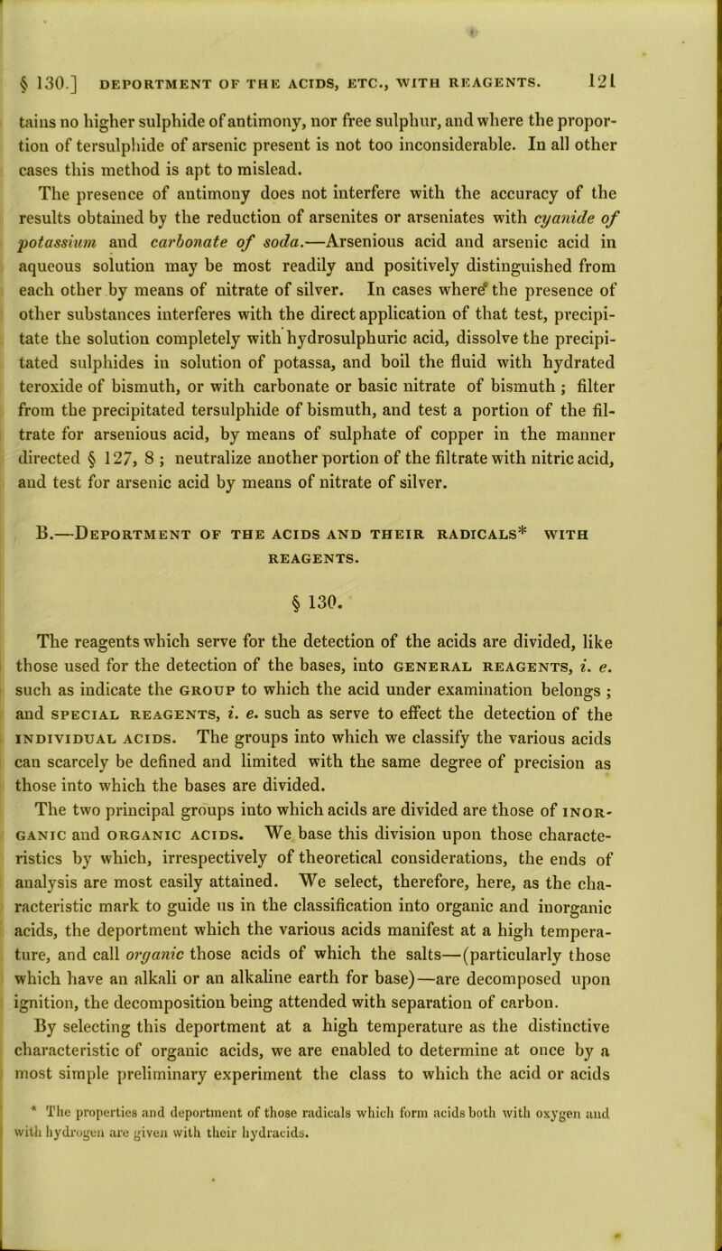 tains no higher sulphide of antimony, nor free sulphur, and where the propor- tion of tersulphide of arsenic present is not too inconsiderable. In all other cases this method is apt to mislead. The presence of antimony does not interfere with the accuracy of the results obtained by the reduction of arsenites or arseniates with cyanide of 'potassium and carbonate of soda.—Arsenious acid and arsenic acid in aqueous solution may be most readily and positively distinguished from each other by means of nitrate of silver. In cases where* the presence of other substances interferes with the direct application of that test, precipi- tate the solution completely with hydrosulphuric acid, dissolve the precipi- tated sulphides in solution of potassa, and boil the fluid with hydrated teroxide of bismuth, or with carbonate or basic nitrate of bismuth ; filter from the precipitated tersulphide of bismuth, and test a portion of the fil- trate for arsenious acid, by means of sulphate of copper in the manner directed § 127, 8 ; neutralize another portion of the filtrate with nitric acid, and test for arsenic acid by means of nitrate of silver. B.—Deportment of the acids and their radicals* with REAGENTS. § 130. The reagents which serve for the detection of the acids are divided, like those used for the detection of the bases, into general reagents, i. e. such as indicate the group to which the acid under examination belongs ; and special reagents, i. e. such as serve to effect the detection of the individual acids. The groups into which we classify the various acids can scarcely be defined and limited with the same degree of precision as those into which the bases are divided. The two principal groups into which acids are divided are those of inor- ganic and organic acids. We base this division upon those characte- ristics by which, irrespectively of theoretical considerations, the ends of analysis are most easily attained. We select, therefore, here, as the cha- racteristic mark to guide us in the classification into organic and inorganic acids, the deportment which the various acids manifest at a high tempera- ture, and call organic those acids of which the salts—(particularly those which have an alkali or an alkaline earth for base)—are decomposed upon ignition, the decomposition being attended with separation of carbon. By selecting this deportment at a high temperature as the distinctive characteristic of organic acids, we are enabled to determine at once by a most simple preliminary experiment the class to which the acid or acids * The properties and deportment of those radicals which form acids both with oxygen and with hydrogen are given with their hydracids.