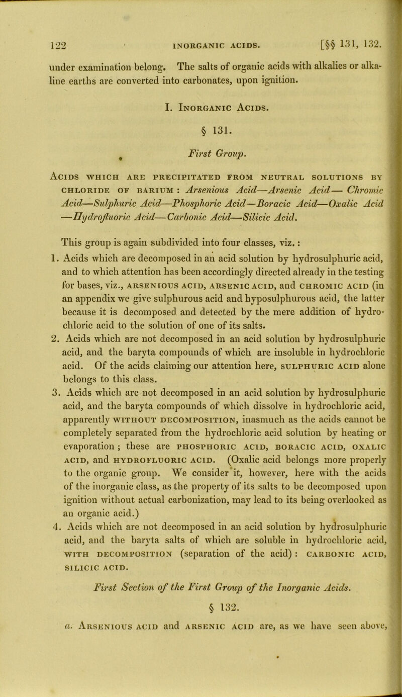 under examination belong. The salts of organic acids with alkalies or alka- line earths are converted into carbonates, upon ignition. I. Inorganic Acids. § 131. First Group. Acids which are precipitated from neutral solutions by chloride of barium : Arsenious Acid—Arsenic Acid— Chromic Acid—Sulphuric Acid—Phosphoric Acid—Boracic Acid—Oxalic Acid —Hydrofluoric Acid—Carbonic Acid—Silicic Acid. This group is again subdivided into four classes, viz.: 1. Acids which are decomposed in an acid solution by hydrosulphuric acid, and to which attention has been accordingly directed already in the testing for bases, viz., arsenious acid, arsenic acid, and chromic acid (in an appendix we give sulphurous acid and hyposulphurous acid, the latter because it is decomposed and detected by the mere addition of hydro- chloric acid to the solution of one of its salts. 2. Acids which are not decomposed in an acid solution by hydrosulphuric acid, and the baryta compounds of which are insoluble in hydrochloric acid. Of the acids claiming our attention here, sulphuric acid alone belongs to this class. 3. Acids which are not decomposed in an acid solution by hydrosulphuric acid, and the baryta compounds of which dissolve in hydrochloric acid, apparently without decomposition, inasmuch as the acids cannot be completely separated from the hydrochloric acid solution by heating or evaporation ; these are phosphoric acid, boracic acid, oxalic acid, and hydrofluoric acid. (Oxalic acid belongs more properly to the organic group. We consider it, however, here with the acids of the inorganic class, as the property of its salts to be decomposed upon ignition without actual carbonization, may lead to its being overlooked as an organic acid.) 4. Acids which are not decomposed in an acid solution by hydrosulphuric acid, and the baryta salts of which are soluble in hydrochloric acid, with decomposition (separation of the acid) : carbonic acid, silicic acid. First Section of the First Group of the Inorganic Acids. § 132. a. Arsenious acid and arsenic acid are, as we have seen above,