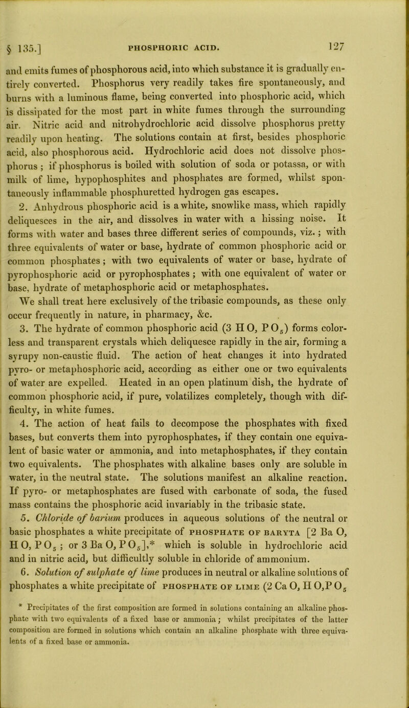 § 135.] anil emits fumes of phosphorous acid, into which substance it is gradually en- tirely converted. Phosphorus very readily takes fire spontaneously, and burns with a luminous flame, being converted into phosphoric acid, which is dissipated for the most part in white fumes through the surrounding air. Nitric acid and nitrohydrochloric acid dissolve phosphorus pretty readily upon heating. The solutions contain at first, besides phosphoric acid, also phosphorous acid. Hydrochloric acid does not dissolve phos- phorus ; if phosphorus is boiled with solution of soda or potassa, or with milk of lime, liypophospliites and phosphates are formed, whilst spon- taneously inflammable phosphuretted hydrogen gas escapes. 2. Anhydrous phosphoric acid is a white, snowlike mass, which rapidly deliquesces in the air, and dissolves in water with a hissing noise. It forms with water and bases three different series of compounds, viz.; with three equivalents of water or base, hydrate of common phosphoric acid or common phosphates ; with two equivalents of water or base, hydrate of pyrophosphoric acid or pyrophosphates ; with one equivalent of water or base, hydrate of metaphosphoric acid or metaphosphates. We shall treat here exclusively of the tribasic compounds, as these only occur frequently in nature, in pharmacy, &c. 3. The hydrate of common phosphoric acid (3 HO, P05) forms color- less and transparent crystals which deliquesce rapidly in the air, forming a syrupy non-caustic fluid. The action of heat changes it into hydrated pvro- or metaphosphoric acid, according as either one or two equivalents of water are expelled. Heated in an open platinum dish, the hydrate of common phosphoric acid, if pure, volatilizes completely, though with dif- ficulty, in white fumes. 4. The action of heat fails to decompose the phosphates with fixed bases, but converts them into pyrophosphates, if they contain one equiva- lent of basic water or ammonia, and into metaphosphates, if they contain two equivalents. The phosphates with alkaline bases only are soluble in water, in the neutral state. The solutions manifest an alkaline reaction. If pyro- or metaphosphates are fused with carbonate of soda, the fused mass contains the phosphoric acid invariably in the tribasic state. 5. Chloride of barium produces in aqueous solutions of the neutral or basic phosphates a white precipitate of phosphate of baryta [2 Ba O, HO, P05 ; or 3 Ba 0, P05],* which is soluble in hydrochloric acid and in nitric acid, but difficultly soluble in chloride of ammonium. 6. Solution of sulphate of lime produces in neutral or alkaline solutions of phosphates a white precipitate of phosphate of lime (2 Ca O, H 0,F 05 * Precipitates of the first composition are formed in solutions containing an alkaline phos- phate with two equivalents of a fixed base or ammonia; whilst precipitates of the latter composition are formed in solutions which contain an alkaline phosphate with three equiva- lents of a fixed base or ammonia.