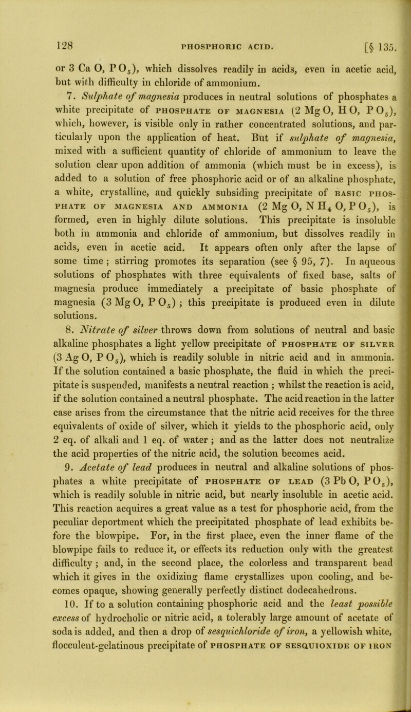 or 3 Ca O, P05), which dissolves readily in acids, even in acetic acid, but with difficulty in chloride of ammonium. 7. Sulphate of magnesia produces in neutral solutions of phosphates a white precipitate of phosphate of magnesia (2 Mg O, Ii O, P05), which, however, is visible only in rather concentrated solutions, and par- ticularly upon the application of heat. But if sulphate of magnesia, mixed with a sufficient quantity of chloride of ammonium to leave the solution clear upon addition of ammonia (which must be in excess), is added to a solution of free phosphoric acid or of an alkaline phosphate, a white, crystalline, and quickly subsiding precipitate of basic phos- phate of magnesia and ammonia (2 Mg O, N H4 O, P 05), is formed, even in highly dilute solutions. This precipitate is insoluble both in ammonia and chloride of ammonium, but dissolves readily in acids, even in acetic acid. It appears often only after the lapse of some time ; stirring promotes its separation (see § 95, 7). In aqueous solutions of phosphates with three equivalents of fixed base, salts of magnesia produce immediately a precipitate of basic phosphate of magnesia (3 Mg O, P05) ; this precipitate is produced even in dilute solutions. 8. Nitrate of silver throws down from solutions of neutral and basic alkaline phosphates a light yellow precipitate of phosphate of silver (3 Ag O, P05), which is readily soluble in nitric acid and in ammonia. If the solution contained a basic phosphate, the fluid in which the preci- pitate is suspended, manifests a neutral reaction ; whilst the reaction is acid, if the solution contained a neutral phosphate. The acid reaction in the latter case arises from the circumstance that the nitric acid receives for the three equivalents of oxide of silver, which it yields to the phosphoric acid, only 2 eq. of alkali and 1 eq. of water ; and as the latter does not neutralize the acid properties of the nitric acid, the solution becomes acid. 9. Acetate of lead produces in neutral and alkaline solutions of phos- phates a white precipitate of phosphate of lead (3 Pb O, P05), which is readily soluble in nitric acid, but nearly insoluble in acetic acid. This reaction acquires a great value as a test for phosphoric acid, from the peculiar deportment which the precipitated phosphate of lead exhibits be- fore the blowpipe. For, in the first place, even the inner flame of the blowpipe fails to reduce it, or effects its reduction only with the greatest difficulty ; and, in the second place, the colorless and transparent bead which it gives in the oxidizing flame crystallizes upon cooling, and be- comes opaque, showing generally perfectly distinct dodecahedrons. 10. If to a solution containing phosphoric acid and the least possible excess of hydrocholic or nitric acid, a tolerably large amount of acetate of soda is added, and then a drop of sesquichloride of iron, a yellowish white, flocculent-gelatinous precipitate of phosphate of sesouioxide of iron