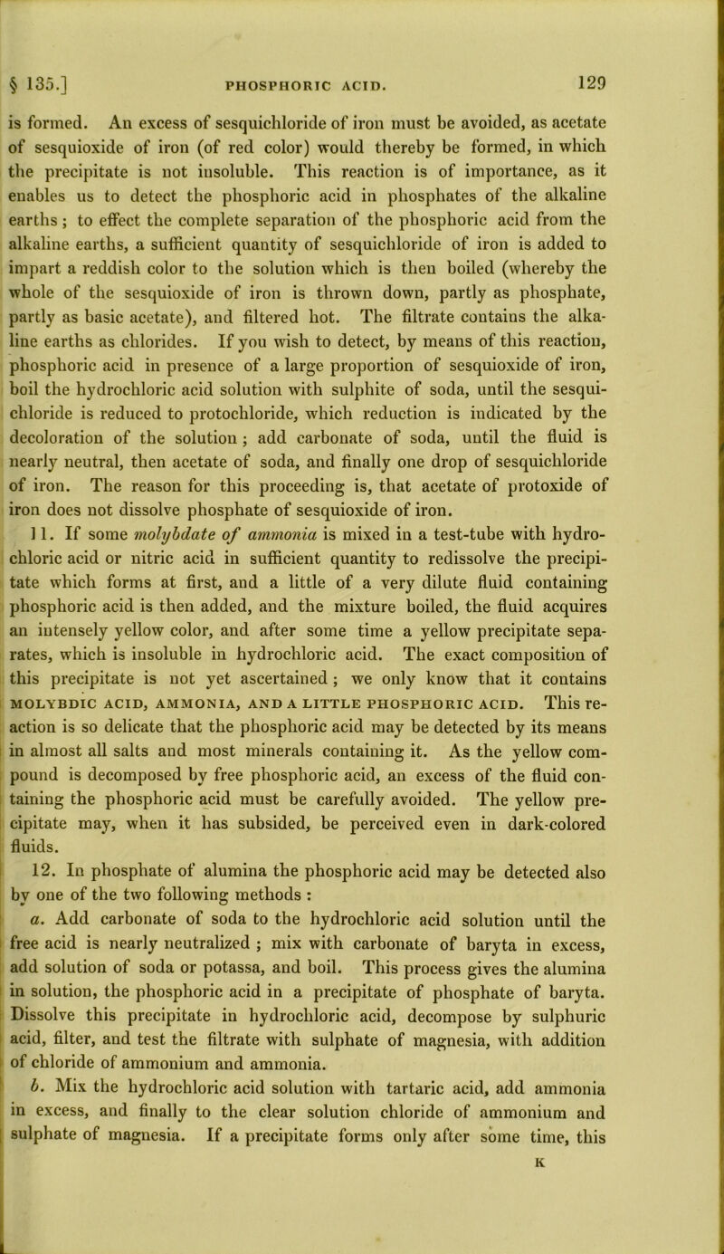 is formed. An excess of sesquichloride of iron must be avoided, as acetate of sesquioxide of iron (of red color) would thereby be formed, in which the precipitate is not insoluble. This reaction is of importance, as it enables us to detect the phosphoric acid in phosphates of the alkaline earths; to effect the complete separation of the phosphoric acid from the alkaline earths, a sufficient quantity of sesquichloride of iron is added to impart a reddish color to the solution which is then boiled (whereby the whole of the sesquioxide of iron is thrown down, partly as phosphate, partly as basic acetate), and filtered hot. The filtrate contains the alka- line earths as chlorides. If you wish to detect, by means of this reaction, phosphoric acid in presence of a large proportion of sesquioxide of iron, boil the hydrochloric acid solution with sulphite of soda, until the sesqui- chloride is reduced to protochloride, which reduction is indicated by the decoloration of the solution ; add carbonate of soda, until the fluid is nearty neutral, then acetate of soda, and finally one drop of sesquichloride of iron. The reason for this proceeding is, that acetate of protoxide of iron does not dissolve phosphate of sesquioxide of iron. 11. If some molybdate of ammonia is mixed in a test-tube with hydro- chloric acid or nitric acid in sufficient quantity to redissolve the precipi- tate which forms at first, and a little of a very dilute fluid containing phosphoric acid is then added, and the mixture boiled, the fluid acquires an intensely yellow color, and after some time a yellow precipitate sepa- rates, which is insoluble in hydrochloric acid. The exact composition of this precipitate is not yet ascertained ; we only know that it contains MOLYBDIC ACID, AMMONIA, AND A LITTLE PHOSPHORIC ACID. This re- action is so delicate that the phosphoric acid may be detected by its means in almost all salts and most minerals containing it. As the yellow com- pound is decomposed by free phosphoric acid, an excess of the fluid con- taining the phosphoric acid must be carefully avoided. The yellow pre- cipitate may, when it has subsided, be perceived even in dark-colored fluids. 12. In phosphate of alumina the phosphoric acid may be detected also by one of the two following methods : a. Add carbonate of soda to the hydrochloric acid solution until the free acid is nearly neutralized ; mix with carbonate of baryta in excess, add solution of soda or potassa, and boil. This process gives the alumina in solution, the phosphoric acid in a precipitate of phosphate of baryta. Dissolve this precipitate in hydrochloric acid, decompose by sulphuric acid, filter, and test the filtrate with sulphate of magnesia, with addition of chloride of ammonium and ammonia. b. Mix the hydrochloric acid solution with tartaric acid, add ammonia in excess, and finally to the clear solution chloride of ammonium and sulphate of magnesia. If a precipitate forms only after some time, this K