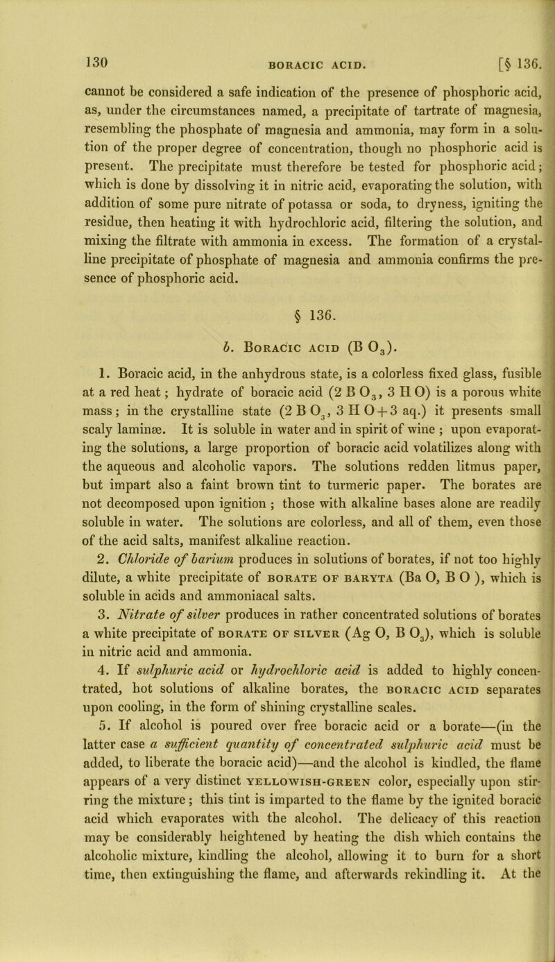 cannot be considered a safe indication of the presence of phosphoric acid, as, under the circumstances named, a precipitate of tartrate of magnesia, resembling the phosphate of magnesia and ammonia, may form in a solu- tion of the proper degree of concentration, though no phosphoric acid is present. The precipitate must therefore be tested for phosphoric acid; which is done by dissolving it in nitric acid, evaporating the solution, with addition of some pure nitrate of potassa or soda, to dryness, igniting the residue, then heating it with hydrochloric acid, filtering the solution, and mixing the filtrate with ammonia in excess. The formation of a crystal- line precipitate of phosphate of magnesia and ammonia confirms the pre- sence of phosphoric acid. § 136. b. Boracic acid (B 03). 1. Boracic acid, in the anhydrous state, is a colorless fixed glass, fusible at a red heat; hydrate of boracic acid (2 B 03, 3 H 0) is a porous white mass; in the crystalline state (2 B 03, 3 H 0 + 3 aq.) it presents small scaly laminae. It is soluble in water and in spirit of wine ; upon evaporat- ing the solutions, a large proportion of boracic acid volatilizes along with the aqueous and alcoholic vapors. The solutions redden litmus paper, but impart also a faint brown tint to turmeric paper. The borates are not decomposed upon ignition ; those with alkaline bases alone are readily soluble in water. The solutions are colorless, and all of them, even those of the acid salts, manifest alkaline reaction. 2. Chloride of barium produces in solutions of borates, if not too highly dilute, a white precipitate of borate of baryta (Ba 0, B O ), which is soluble in acids and ammoniacal salts. 3. Nitrate of silver produces in rather concentrated solutions of borates a white precipitate of borate of silver (Ag 0, B 03), which is soluble in nitric acid and ammonia. 4. If sulphuric acid or hydrochloric acid is added to highly concen- trated, hot solutions of alkaline borates, the boracic acid separates upon cooling, in the form of shining crystalline scales. 5. If alcohol is poured over free boracic acid or a borate—(in the latter case a sufficient quantity of concentrated sulphuric acid must be added, to liberate the boracic acid)—and the alcohol is kiudled, the flame appears of a very distinct yellowish-green color, especially upon stir- ring the mixture; this tint is imparted to the flame by the ignited boracic acid which evaporates with the alcohol. The delicacy of this reaction may be considerably heightened by heating the dish which contains the alcoholic mixture, kindling the alcohol, allowing it to burn for a short time, then extinguishing the flame, and afterwards rekindling it. At the