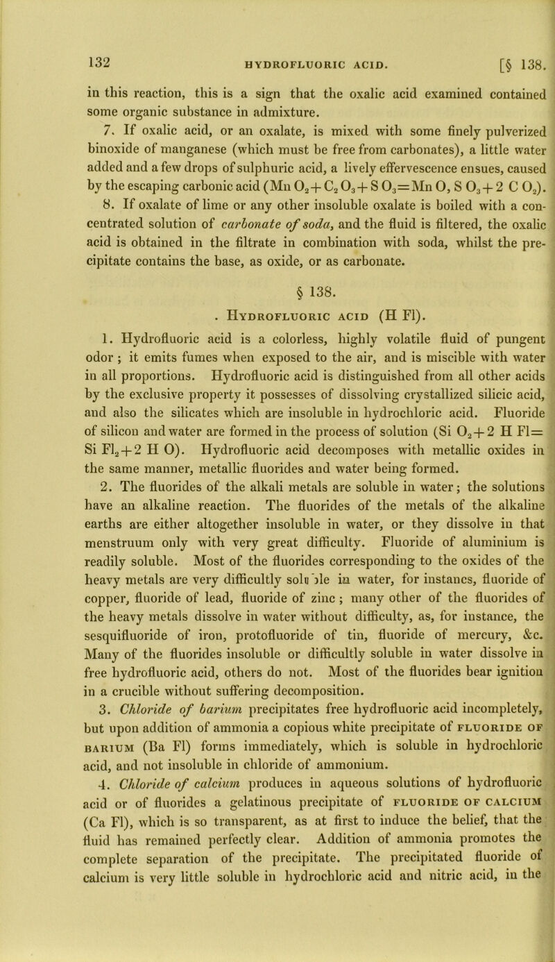 in this reaction, this is a sign that the oxalic acid examined contained some organic substance in admixture. 7. If oxalic acid, or an oxalate, is mixed with some finely pulverized binoxide of manganese (which must be free from carbonates), a little water added and a few drops of sulphuric acid, a lively effervescence ensues, caused by the escaping carbonic acid (Mn 02+ C2 03+ S 03=Mn O, S 03 + 2 C 02). 8. If oxalate of lime or any other insoluble oxalate is boiled with a con- centrated solution of carbonate of soda, and the fluid is filtered, the oxalic acid is obtained in the filtrate in combination with soda, whilst the pre- cipitate contains the base, as oxide, or as carbonate. § 138. . Hydrofluoric acid (H FI). 1. Hydrofluoric acid is a colorless, highly volatile fluid of pungent odor ; it emits fumes when exposed to the air, and is miscible with water in all proportions. Hydrofluoric acid is distinguished from all other acids by the exclusive property it possesses of dissolving crystallized silicic acid, and also the silicates which are insoluble in hydrochloric acid. Fluoride of silicon and water are formed in the process of solution (Si 02 + 2 H Fl= Si Fl2 + 2 FI O). Hydrofluoric acid decomposes with metallic oxides in the same manner, metallic fluorides and water being formed. 2. The fluorides of the alkali metals are soluble in water; the solutions have an alkaline reaction. The fluorides of the metals of the alkaline earths are either altogether insoluble in water, or they dissolve in that menstruum only with very great difficulty. Fluoride of aluminium is readily soluble. Most of the fluorides corresponding to the oxides of the heavy metals are very difficultly soli] lie in water, for instancs, fluoride of copper, fluoride of lead, fluoride of zinc ; many other of the fluorides of the heavy metals dissolve in water without difficulty, as, for instance, the sesquifluoride of iron, protofluoride of tin, fluoride of mercury, &c. Many of the fluorides insoluble or difficultly soluble in water dissolve in free hydrofluoric acid, others do not. Most of the fluorides bear ignition in a crucible without suffering decomposition. 3. Chloride of barium precipitates free hydrofluoric acid incompletely, but upon addition of ammonia a copious white precipitate of fluoride of barium (Ba FI) forms immediately, which is soluble in hydrochloric acid, and not insoluble in chloride of ammonium. 4. Chloride of calcium produces in aqueous solutions of hydrofluoric acid or of fluorides a gelatinous precipitate of fluoride of calcium (Ca FI), which is so transparent, as at first to induce the belief, that the fluid has remained perfectly clear. Addition of ammonia promotes the complete separation of the precipitate. The precipitated fluoride oi calcium is very little soluble in hydrochloric acid and nitric acid, in the