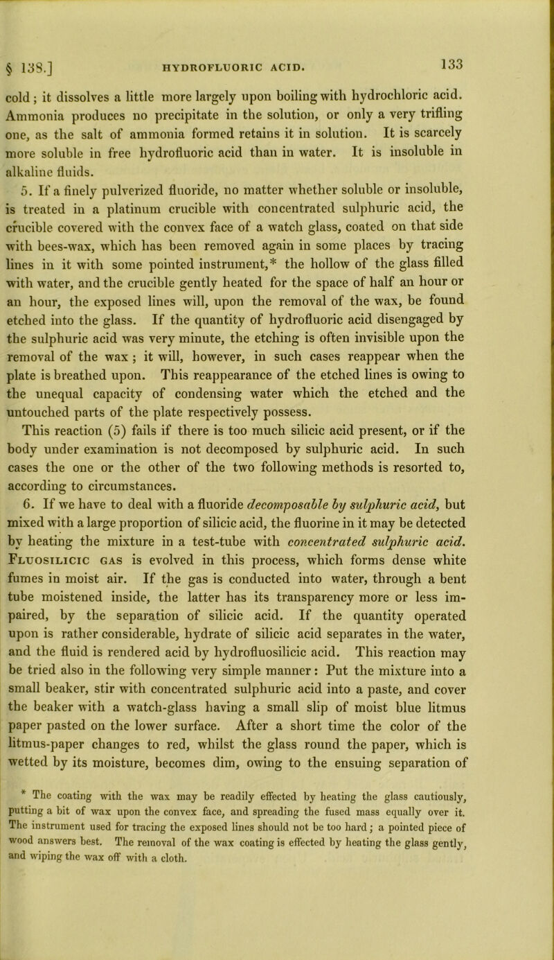 cold ; it dissolves a little more largely upon boiling with hydrochloric acid. Ammonia produces no precipitate in the solution, or only a very trifling one, as the salt of ammonia formed retains it in solution. It is scarcely more soluble in free hydrofluoric acid than in water. It is insoluble in alkaline fluids. 5. If a finely pulverized fluoride, no matter whether soluble or insoluble, is treated in a platinum crucible with concentrated sulphuric acid, the crucible covered with the convex face of a watch glass, coated on that side with bees-wax, which has been removed again in some places by tracing lines in it with some pointed instrument,* the hollow of the glass filled with water, and the crucible gently heated for the space of half an hour or an hour, the exposed lines will, upon the removal of the wax, be found etched into the glass. If the quantity of hydrofluoric acid disengaged by the sulphuric acid was very minute, the etching is often invisible upon the removal of the wax ; it will, however, in such cases reappear when the plate is breathed upon. This reappearance of the etched lines is owing to the unequal capacity of condensing water which the etched and the untouched parts of the plate respectively possess. This reaction (5) fails if there is too much silicic acid present, or if the body under examination is not decomposed by sulphuric acid. In such cases the one or the other of the two following methods is resorted to, according to circumstances. 6. If we have to deal with a fluoride decomposable by sulphuric acid, but mixed with a large proportion of silicic acid, the fluorine in it may be detected by heating the mixture in a test-tube with concentrated sulphuric acid. Fluosilicic gas is evolved in this process, which forms dense white fumes in moist air. If the gas is conducted into water, through a bent tube moistened inside, the latter has its transparency more or less im- paired, by the separation of silicic acid. If the quantity operated upon is rather considerable, hydrate of silicic acid separates in the water, and the fluid is rendered acid by hydrofluosilicic acid. This reaction may be tried also in the following very simple manner: Put the mixture into a small beaker, stir with concentrated sulphuric acid into a paste, and cover the beaker with a watch-glass having a small slip of moist blue litmus paper pasted on the lower surface. After a short time the color of the litmus-paper changes to red, whilst the glass round the paper, which is wetted by its moisture, becomes dim, owing to the ensuing separation of * The coating with the wax may be readily effected by heating the glass cautiously, putting a bit of wax upon the convex face, and spreading the fused mass equally over it. The instrument used for tracing the exposed lines should not be too hard; a pointed piece of wood answers best. The removal of the wax coating is effected by heating the glass gently, and wiping the wax off with a cloth.