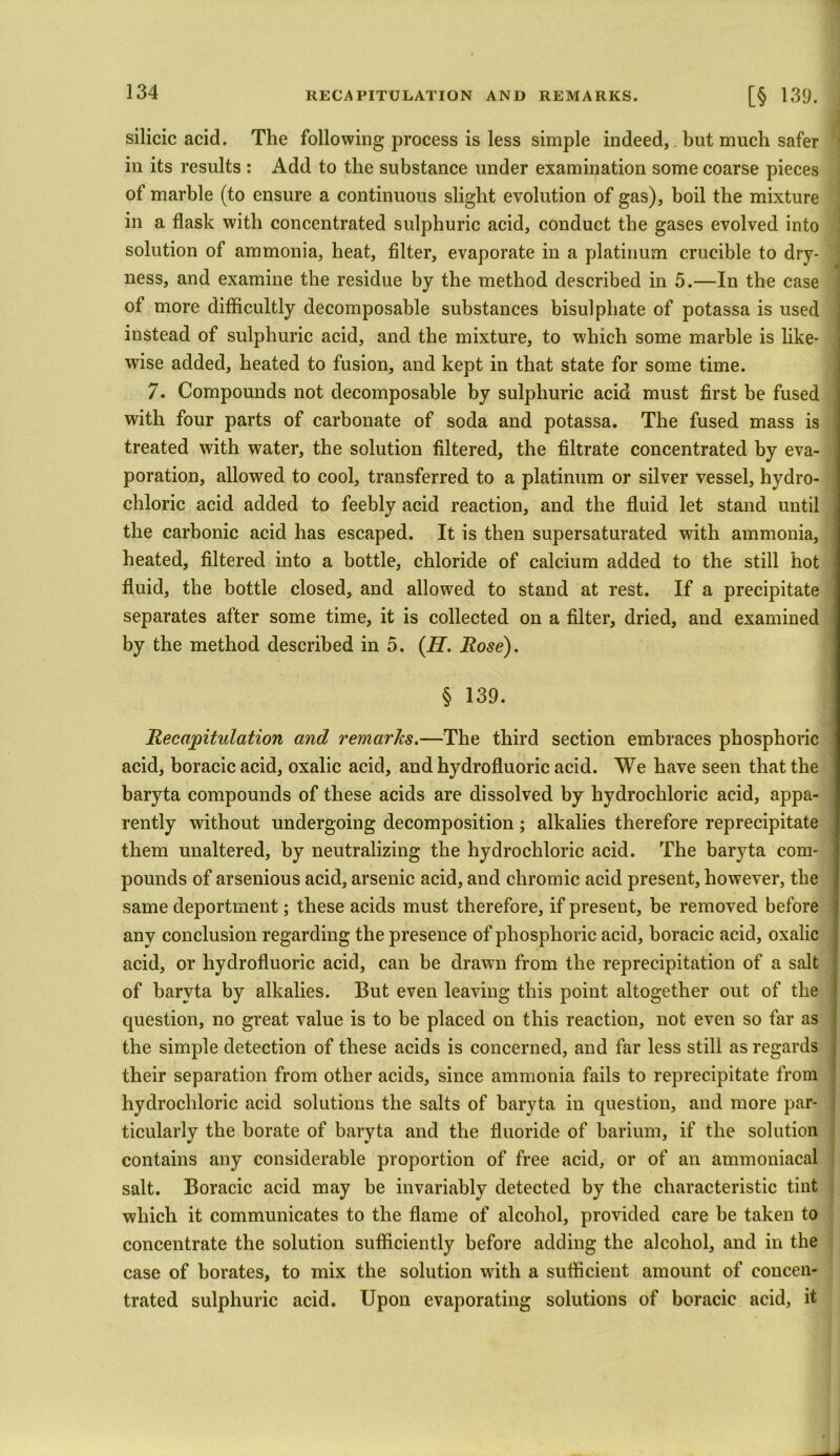 silicic acid. The following process is less simple indeed, but much safer in its results : Add to the substance under examination some coarse pieces of marble (to ensure a continuous slight evolution of gas), boil the mixture in a flask with concentrated sulphuric acid, conduct the gases evolved into solution of ammonia, heat, filter, evaporate in a platinum crucible to dry- ness, and examine the residue by the method described in 5.—In the case of more difficultly decomposable substances bisulphate of potassa is used instead of sulphuric acid, and the mixture, to which some marble is like- wise added, heated to fusion, and kept in that state for some time. 7. Compounds not decomposable by sulphuric acid must first be fused with four parts of carbonate of soda and potassa. The fused mass is treated with water, the solution filtered, the filtrate concentrated by eva- poration, allowed to cool, transferred to a platinum or silver vessel, hydro- chloric acid added to feebly acid reaction, and the fluid let stand until the carbonic acid has escaped. It is then supersaturated with ammonia, heated, filtered into a bottle, chloride of calcium added to the still hot fluid, the bottle closed, and allowed to stand at rest. If a precipitate separates after some time, it is collected on a filter, dried, and examined by the method described in 5. (H. Rose). § 139. Recapitulation and remarks.—The third section embraces phosphoric acid, boracicacid, oxalic acid, and hydrofluoric acid. We have seen that the baryta compounds of these acids are dissolved by hydrochloric acid, appa- rently without undergoing decomposition ; alkalies therefore reprecipitate them unaltered, by neutralizing the hydrochloric acid. The baryta com- pounds of arsenious acid, arsenic acid, and chromic acid present, however, the same deportment; these acids must therefore, if present, be removed before any conclusion regarding the presence of phosphoric acid, boracic acid, oxalic acid, or hydrofluoric acid, can be drawn from the reprecipitation of a salt of baryta by alkalies. But even leaving this point altogether out of the question, no great value is to be placed on this reaction, not even so far as the simple detection of these acids is concerned, and far less still as regards their separation from other acids, since ammonia fails to reprecipitate from hydrochloric acid solutions the salts of baryta in question, and more par- ticularly the borate of baryta and the fluoride of barium, if the solution contains any considerable proportion of free acid, or of an ammoniacal salt. Boracic acid may be invariably detected by the characteristic tint which it communicates to the flame of alcohol, provided care be taken to concentrate the solution sufficiently before adding the alcohol, and in the case of borates, to mix the solution with a sufficient amount of concen- trated sulphuric acid. Upon evaporating solutions of boracic acid, it