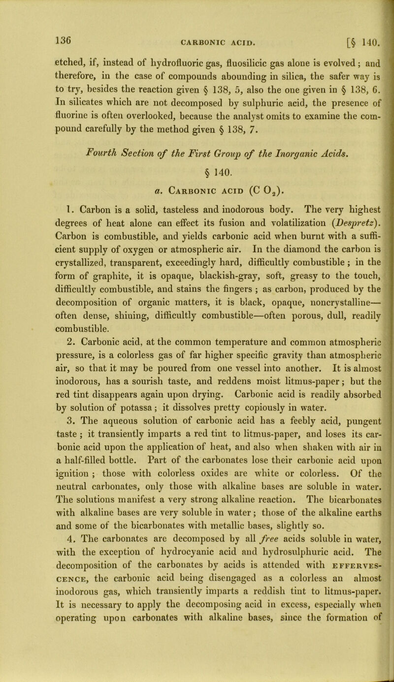 CARBONIC ACID. [§ 140. etched, if, instead of hydrofluoric gas, fluosilicic gas alone is evolved; and therefore, in the case of compounds abounding in silica, the safer way is to try, besides the reaction given § 138, 5, also the one given in § 138, 6. In silicates which are not decomposed by sulphuric acid, the presence of fluorine is often overlooked, because the analyst omits to examine the com- pound carefully by the method given § 138, 7. Fourth Section of the First Group of the Inorganic Acids. § 140. a. Carbonic acid (C 02). 1. Carbon is a solid, tasteless and inodorous body. The very highest degrees of heat alone can effect its fusion and volatilization (Despretz). Carbon is combustible, and yields carbonic acid when burnt with a suffi- cient supply of oxygen or atmospheric air. In the diamond the carbon is crystallized, transparent, exceedingly hard, difficultly combustible ; in the form of graphite, it is opaque, blackish-gray, soft, greasy to the touch, difficultly combustible, and stains the fingers ; as carbon, produced by the decomposition of organic matters, it is black, opaque, noncrystalline— often dense, shining, difficultly combustible—often porous, dull, readily combustible. 2. Carbonic acid, at the common temperature and common atmospheric pressure, is a colorless gas of far higher specific gravity than atmospheric air, so that it may be poured from one vessel into another. It is almost inodorous, has a sourish taste, and reddens moist litmus-paper; but the red tint disappears again upon drying. Carbonic acid is readily absorbed by solution of potassa; it dissolves pretty copiously in water. 3. The aqueous solution of carbonic acid has a feebly acid, pungent taste ; it transiently imparts a red tint to litmus-paper, and loses its car- bonic acid upon the application of heat, and also when shaken with air in a half-filled bottle. Part of the carbonates lose their carbonic acid upon ignition ; those with colorless oxides are white or colorless. Of the neutral carbonates, only those with alkaline bases are soluble in water. The solutions manifest a very strong alkaline reaction. The bicarbonates with alkaline bases are very soluble in water; those of the alkaline earths and some of the bicarbonates with metallic bases, slightly so. 4. The carbonates are decomposed by all free acids soluble in water, with the exception of hydrocyanic acid and hydrosulpliuric acid. The decomposition of the carbonates by acids is attended with efferves- cence, the carbonic acid being disengaged as a colorless an almost inodorous gas, which transiently imparts a reddish tint to litmus-paper. It is necessary to apply the decomposing acid in excess, especially when operating upon carbonates with alkaline bases, since the formation of