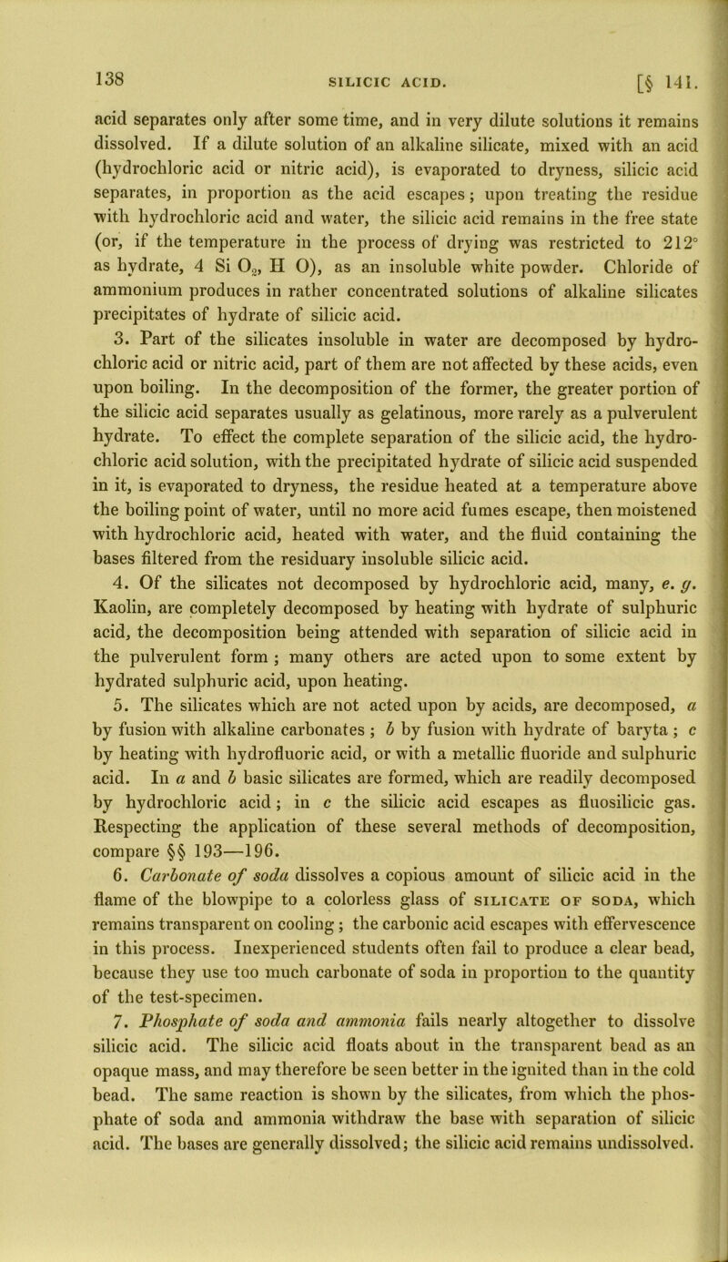 acid separates only after some time, and in very dilute solutions it remains dissolved. If a dilute solution of an alkaline silicate, mixed with an acid (hydrochloric acid or nitric acid), is evaporated to dryness, silicic acid separates, in proportion as the acid escapes; upon treating the residue with hydrochloric acid and water, the silicic acid remains in the free state (or, if the temperature in the process of drying was restricted to 212° as hydrate, 4 Si 02, H O), as an insoluble white powder. Chloride of ammonium produces in rather concentrated solutions of alkaline silicates precipitates of hydrate of silicic acid. 3. Part of the silicates insoluble in water are decomposed by hydro- chloric acid or nitric acid, part of them are not affected by these acids, even upon boiling. In the decomposition of the former, the greater portion of the silicic acid separates usually as gelatinous, more rarely as a pulverulent hydrate. To effect the complete separation of the silicic acid, the hydro- chloric acid solution, with the precipitated hydrate of silicic acid suspended in it, is evaporated to dryness, the residue heated at a temperature above the boiling point of water, until no more acid fumes escape, then moistened with hydrochloric acid, heated with water, and the fluid containing the bases filtered from the residuary insoluble silicic acid. 4. Of the silicates not decomposed by hydrochloric acid, many, e. g. Kaolin, are completely decomposed by heating with hydrate of sulphuric acid, the decomposition being attended with separation of silicic acid in the pulverulent form ; many others are acted upon to some extent by hydrated sulphuric acid, upon heating. 5. The silicates which are not acted upon by acids, are decomposed, a by fusion with alkaline carbonates ; b by fusion with hydrate of baryta ; c by heating with hydrofluoric acid, or with a metallic fluoride and sulphuric acid. In a and b basic silicates are formed, which are readily decomposed by hydrochloric acid; in c the silicic acid escapes as fluosilicic gas. Respecting the application of these several methods of decomposition, compare §§ 193—196. 6. Carbonate of soda dissolves a copious amount of silicic acid in the flame of the blowpipe to a colorless glass of silicate of soda, which remains transparent on cooling; the carbonic acid escapes with effervescence in this process. Inexperienced students often fail to produce a clear bead, because they use too much carbonate of soda in proportion to the quantity of the test-specimen. 7. Phosphate of soda and ammonia fails nearly altogether to dissolve silicic acid. The silicic acid floats about in the transparent bead as an opaque mass, and may therefore be seen better in the ignited than in the cold bead. The same reaction is shown by the silicates, from which the phos- phate of soda and ammonia withdraw the base with separation of silicic acid. The bases are generally dissolved; the silicic acid remains undissolved.