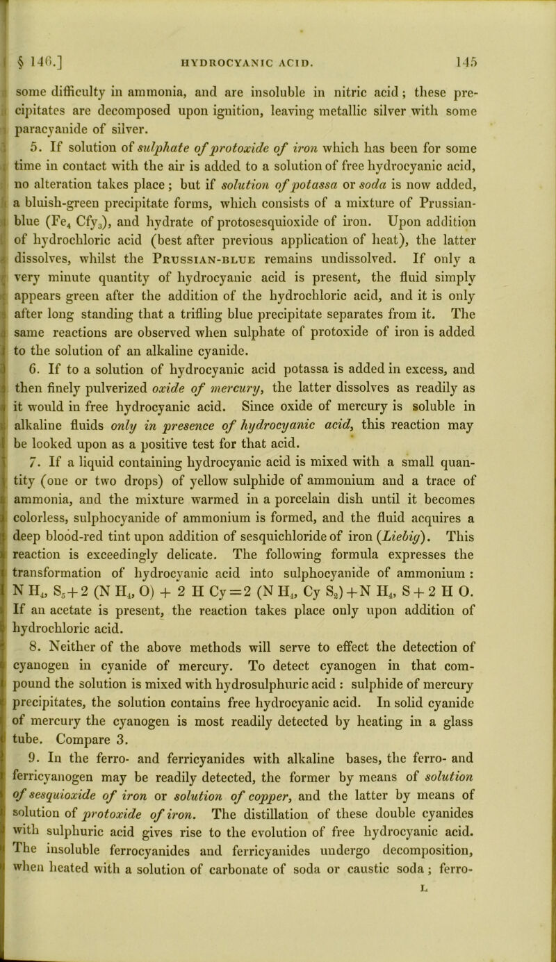 some difficulty in ammonia, and are insoluble in nitric acid ; these pre- i cipitates are decomposed upon ignition, leaving metallic silver with some ! paracyanide of silver. 5. If solution of sulphate of protoxide of iron which has been for some time in contact with the air is added to a solution of free hydrocyanic acid, no alteration takes place; but if solution of qiotassa or soda is now added, a bluish-green precipitate forms, which consists of a mixture of Prussian- blue (Fe4 Cfy3), and hydrate of protosesquioxide of iron. Upon addition of hydrochloric acid (best after previous application of heat), the latter dissolves, whilst the Prussian-blue remains undissolved. If only a | very minute quantity of hydrocyanic acid is present, the fluid simply : appears green after the addition of the hydrochloric acid, and it is only after long standing that a trifling blue precipitate separates from it. The same reactions are observed when sulphate of protoxide of iron is added to the solution of an alkaline cyanide. 6. If to a solution of hydrocyanic acid potassa is added in excess, and then finely pulverized oxide of mercury, the latter dissolves as readily as it would in free hydrocyanic acid. Since oxide of mercury is soluble in alkaline fluids only in presence of hydrocyanic acid, this reaction may be looked upon as a positive test for that acid. 7. If a liquid containing hydrocyanic acid is mixed with a small quan- tity (one or two drops) of yellow sulphide of ammonium and a trace of ammonia, and the mixture warmed in a porcelain dish until it becomes colorless, sulphocyanide of ammonium is formed, and the fluid acquires a deep blood-red tint upon addition of sesquichloride of iron {Liebig). This reaction is exceedingly delicate. The following formula expresses the transformation of hydrocyanic acid into sulphocyanide of ammonium : N H4, S5+ 2 (N PI4, O) + 2 H Cy = 2 (N H4, Cy S8) + N H4, S + 2 H O. If an acetate is present, the reaction takes place only upon addition of hydrochloric acid. 8. Neither of the above methods will serve to effect the detection of cyanogen in cyanide of mercury. To detect cyanogen in that com- pound the solution is mixed with hydrosulphuric acid : sulphide of mercury precipitates, the solution contains free hydrocyanic acid. In solid cyanide of mercury the cyanogen is most readily detected by heating in a glass tube. Compare 3. 9. In the ferro- and ferricyanides with alkaline bases, the ferro- and ferricyanogen may be readily detected, the former by means of solution of sesquioxide of iron or solution of copper, and the latter by means of solution of protoxide of iron. The distillation of these double cyanides with sulphuric acid gives rise to the evolution of free hydrocyanic acid. The insoluble ferrocyanides and ferricyanides undergo decomposition, when heated with a solution of carbonate of soda or caustic soda; ferro- L