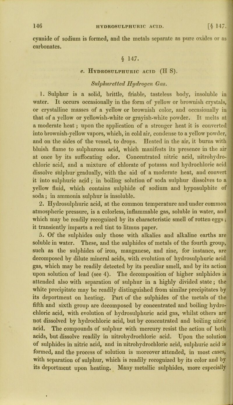 cyanide of sodium is formed, and the metals separate as pure oxides or as carbonates. § 147. e. Hydrosulphuric acid (H S). Sulphuretted Hydrogen Gas. 1. Sulphur is a solid, brittle, friable, tasteless body, insoluble in water. It occurs occasionally in the form of yellow or brownish crystals, or crystalline masses of a yellow or brownish color, and occasionally in that of a yellow or yellowish-white or grayish-white powder. It melts at a moderate heat; upon the application of a stronger heat it is converted into brownish-yellow vapors, which, in cold air, condense to a yellow powder, and on the sides of the vessel, to drops. Heated in the air, it burns with bluish flame to sulphurous acid, which manifests its presence in the air at once by its suffocating odor. Concentrated nitric acid, nitroliydro- chloric acid, and a mixture of chlorate of potassa and hydrochloric acid dissolve sulphur gradually, with the aid of a moderate heat, and convert it into sulphuric acid; in boiling solution of soda sulphur dissolves to a yellow fluid, which contains sulphide of sodium and hyposulphite of soda; in ammonia sulphur is insoluble. 2. Hydrosulphuric acid, at the common temperature and under common atmospheric pressure, is a colorless, inflammable gas, soluble in water, and which may be readily recognized by its characteristic smell of rotten eggs ; it transiently imparts a red tint to litmus paper. 5. Of the sulphides only those with alkalies and alkaline earths are soluble in water. These, and the sulphides of metals of the fourth group, such as the sulphides of iron, manganese, and zinc, for instance, are decomposed by dilute mineral acids, with evolution of hydrosulphuric acid gas, which may be readily detected by its peculiar smell, and by its action upon solution of lead (see 4). The decomposition of higher sulphides is attended also with separation of sulphur in a highly divided state; the white precipitate may be readily distinguished from similar precipitates by its deportment on heating. Part of the sulphides of the metals of the fifth and sixth group are decomposed by concentrated and boiling hydro- chloric acid, with evolution of hydrosulphuric acid gas, whilst others are not dissolved by hydrochloric acid, but by concentrated and boiling nitric acid. The compounds of sulphur with mercury resist the action of both acids, but dissolve readily in nitrohydrochloric acid. Upon the solution of sulphides in nitric acid, and in nitrohydrochloric acid, sulphuric acid is formed, and the process of solution is moreover attended, in most cases, with separation of sulphur, which is readily recognized by its color and by its deportment upon heating. Many metallic sulphides, more especially