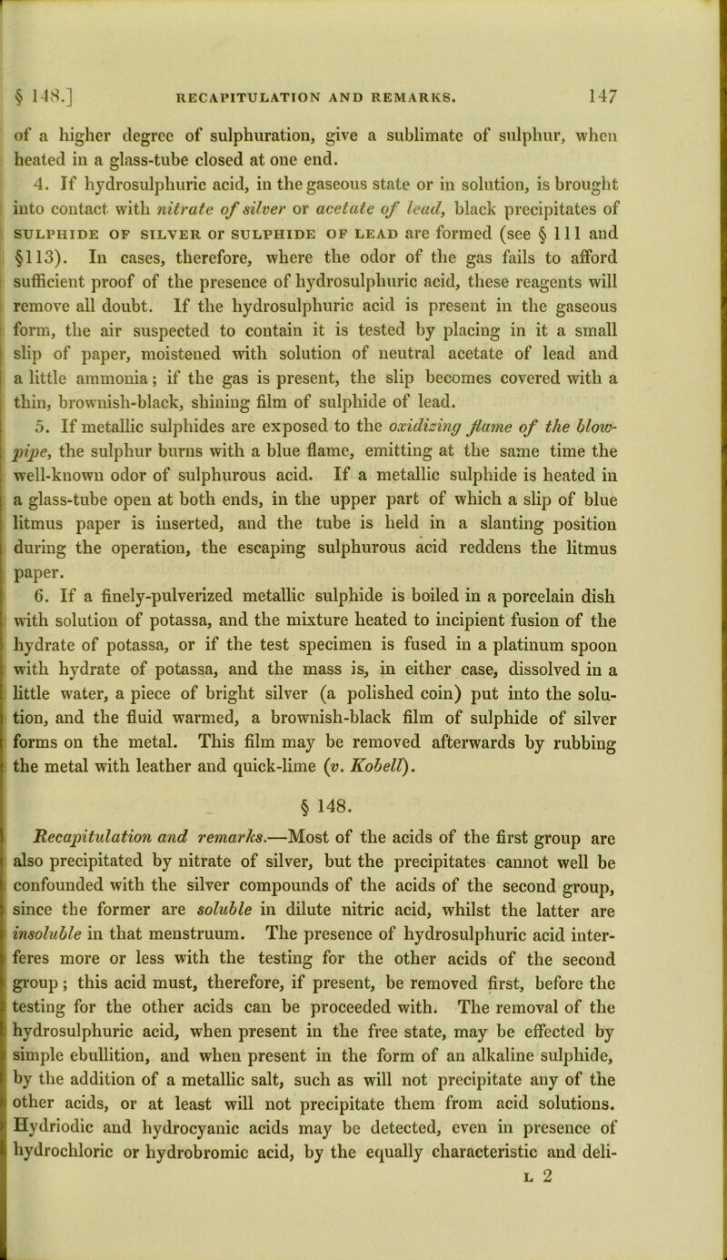 of a higher degree of sulphuration, give a sublimate of sulphur, when heated in a glass-tube closed at one end. 4. If hydrosulphuric acid, in the gaseous state or in solution, is brought into contact with nitrate of silver or acetate of lead, black precipitates of sulphide of silver or sulphide of lead are formed (see § 111 and §113). In cases, therefore, where the odor of the gas fails to afford sufficient proof of the presence of hydrosulphuric acid, these reagents will remove all doubt. If the hydrosulphuric acid is present in the gaseous form, the air suspected to contain it is tested by placing in it a small i slip of paper, moistened with solution of neutral acetate of lead and a little ammonia; if the gas is present, the slip becomes covered with a thin, brownish-black, shining film of sulphide of lead. 5. If metallic sulphides are exposed to the oxidizing flame of the blow- pipe, the sulphur burns with a blue flame, emitting at the same time the well-known odor of sulphurous acid. If a metallic sulphide is heated in a glass-tube open at both ends, in the upper part of which a slip of blue litmus paper is inserted, and the tube is held in a slanting position during the operation, the escaping sulphurous acid reddens the litmus paper. 6. If a finely-pulverized metallic sulphide is boiled in a porcelain dish with solution of potassa, and the mixture heated to incipient fusion of the hydrate of potassa, or if the test specimen is fused in a platinum spoon with hydrate of potassa, and the mass is, in either case, dissolved in a little water, a piece of bright silver (a polished coin) put into the solu- tion, and the fluid warmed, a brownish-black film of sulphide of silver forms on the metal. This film may be removed afterwards by rubbing the metal with leather and quick-lime (v. Kobell). S § 148. Recapitulation and remarks.—Most of the acids of the first group are also precipitated by nitrate of silver, but the precipitates cannot well be confounded with the silver compounds of the acids of the second group, since the former are soluble in dilute nitric acid, whilst the latter are insoluble in that menstruum. The presence of hydrosulphuric acid inter- i feres more or less with the testing for the other acids of the second group; this acid must, therefore, if present, be removed first, before the testing for the other acids can be proceeded with. The removal of the hydrosulphuric acid, when present in the free state, may be effected by simple ebullition, and when present in the form of an alkaline sulphide, by the addition of a metallic salt, such as will not precipitate any of the other acids, or at least will not precipitate them from acid solutions. \ Hydriodic and hydrocyanic acids may be detected, even in presence of hydrochloric or hydrobromie acid, by the equally characteristic and deli- l 2