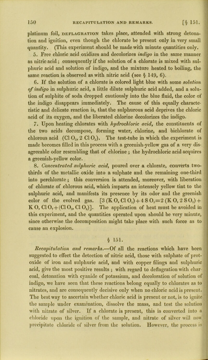 platinum foil, deflagration takes place, attended with strong detona- tion and ignition, even though the chlorate be present only in very small quantity. (This experiment should be made with minute quantities only. 5. Free chloric acid oxidizes and decolorizes indigo in the same manner as nitric acid ; consequently if the solution of a chlorate is mixed with sul- phuric acid and solution of indigo, and the mixture heated to boiling, the same reaction is observed as with nitric acid (see § 149, 6). 6. If the solution of a chlorate is colored light blue with some solution of indigo in sulphuric acid, a little dilute sulphuric acid added, and a solu- tion of sulphite of soda dropped cautiously into the blue fluid, the color of the indigo disappears immediately. The cause of this equally characte- ristic and delicate reaction is, that the sulphurous acid deprives the chloric acid of its oxygen, and the liberated chlorine decolorizes the indigo. 7. Upon heating chlorates with hydrochloric acid, the constituents of the two acids decompose, forming water, chlorine, and bichlorate of chlorous acid (Cl 03, 2 C105). The test-tube in which the experiment is made becomes filled in this process with a greenish-yellow gas of a very dis- agreeable odor resembling that of chlorine ; the hydrochloric acid acquires a greenish-yellow color, 8. Concentrated sulphuric acid, poured over a chlorate, converts two- thirds of the metallic oxide into a sulphate and the remaining one-third into perchlorate ; this conversion is attended, moreover, with liberation of chlorate of chlorous acid, which imparts an intensely yellow tint to the sulphuric acid, and manifests its presence by its odor and the greenish color of the evolved gas. [3 (K O, Cl 05)+ 4 S 03=2 (K O, 2 S 03) + K O, C107-j-(Cl03, Cl 05)]. The application of heat must be avoided in this experiment, and the quantities operated upon should be very minute, since otherwise the decomposition might take place with such force as to cause an explosion. § 151. Recapitulation and remarks.—Of all the reactions which have been suggested to effect the detection of nitric acid, those with sulphate of prot- oxide of iron and sulphuric acid, and with copper filings and sulphuric acid, give the most positive results ; with regard to deflagration with char coal, detonation with cyanide of potassium, and decoloration of solution of indigo, we have seen that these reactions belong equally to chlorates as to nitrates, and are consequently decisive only when no chloric acid is present. The best wray to ascertain whether chloric acid is present or not, is to ignite the sample under examination, dissolve the mass, and test the solution with nitrate of silver. If a chlorate is present, this is converted into a chloride upon the ignition of the sample, and nitrate of silver will now precipitate chloride of silver from the solution. However, the process is