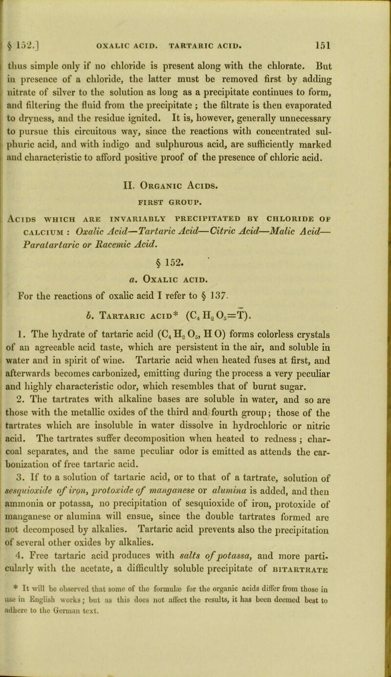 | § 152.] thus simple only if no chloride is present along with the chlorate. But in presence of a chloride, the latter must be removed first by adding , nitrate of silver to the solution as long as a precipitate continues to form, i and filtering the fluid from the precipitate ; the filtrate is then evaporated to dryness, and the residue ignited. It is, however, generally unnecessary to pursue this circuitous way, since the reactions with concentrated sul- phuric acid, and with indigo and sulphurous acid, are sufficiently marked and characteristic to afford positive proof of the presence of chloric acid. II. Organic Acids. FIRST GROUP. Acids which are invariably precipitated by chloride of calcium : Oxalic Acid—Tartaric Acid—Citric Acid—Malic Acid— Paralartaric or Racemic Acid. § 152. a. Oxalic acid. For the reactions of oxalic acid I refer to § 137. b. Tartaric acid* (C4H305=T). 1. The hydrate of tartaric acid (C4H205, HO) forms colorless crystals of an agreeable acid taste, which are persistent in the air, and soluble in water and in spirit of wine. Tartaric acid when heated fuses at first, and afterwards becomes carbonized, emitting during the process a very peculiar and highly characteristic odor, which resembles that of burnt sugar. 2. The tartrates with alkaline bases are soluble in water, and so are those with the metallic oxides of the third and fourth group; those of the tartrates which are insoluble in water dissolve in hydrochloric or nitric acid. The tartrates suffer decomposition when heated to redness ; char- coal separates, and the same peculiar odor is emitted as attends the car- bonization of free tartaric acid. 3. If to a solution of tartaric acid, or to that of a tartrate, solution of sesquioxide of iron, protoxide of manganese or alumina is added, and then ammonia or potassa, no precipitation of sesquioxide of iron, protoxide of manganese or alumina will ensue, since the double tartrates formed are not decomposed by alkalies. Tartaric acid prevents also the precipitation of several other oxides by alkalies. 4. Free tartaric acid produces with salts of potassa, and more parti- cularly with the acetate, a difficultly soluble precipitate of bitartrate * It will be observed that some of the formulae for the organic acids differ from those in use in English works; but as this does not affect the results, it has been deemed best to adhere to the German text.