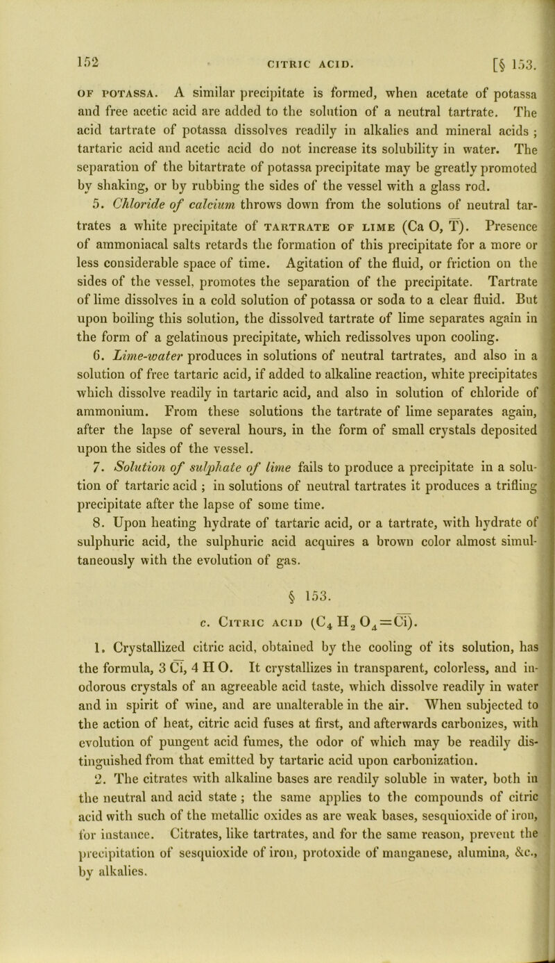 of potassa. A similar precipitate is formed, when acetate of potassa and free acetic acid are added to the solution of a neutral tartrate. The acid tartrate of potassa dissolves readily in alkalies and mineral acids ; tartaric acid and acetic acid do not increase its solubility in water. The separation of the bitartrate of potassa precipitate may be greatlv promoted by shaking, or by rubbing the sides of the vessel with a glass rod. 5. Chloride of calcium throws down from the solutions of neutral tar- trates a white precipitate of tartrate of lime (Ca O, T). Presence of ammoniacal salts retards the formation of this precipitate for a more or less considerable space of time. Agitation of the fluid, or friction on the sides of the vessel, promotes the separation of the precipitate. Tartrate of lime dissolves in a cold solution of potassa or soda to a clear fluid. But upon boiling this solution, the dissolved tartrate of lime separates again in the form of a gelatinous precipitate, which redissolves upon cooling. 6. Lime-water produces in solutions of neutral tartrates, and also in a solution of free tartaric acid, if added to alkaline reaction, white precipitates which dissolve readily in tartaric acid, and also in solution of chloride of ammonium. From these solutions the tartrate of lime separates again, after the lapse of several hours, in the form of small crystals deposited upon the sides of the vessel. 7. Solution of sulyphate of lime fails to produce a precipitate in a solu- tion of tartaric acid ; in solutions of neutral tartrates it produces a trifling precipitate after the lapse of some time. 8. Upon heating hydrate of tartaric acid, or a tartrate, with hydrate of sulphuric acid, the sulphuric acid acquires a brown color almost simul- taneously with the evolution of gas. § 153. c. Citric acid (C4 H2 04=Ci). 1. Crystallized citric acid, obtained by the cooling of its solution, has the formula, 3 Ci, 4 H O. It crystallizes in transparent, colorless, and in- odorous crystals of an agreeable acid taste, which dissolve readily in water and in spirit of wine, and are unalterable in the air. When subjected to the action of heat, citric acid fuses at first, and afterwards carbonizes, with evolution of pungent acid fumes, the odor of which may be readily dis- tinguished from that emitted by tartaric acid upon carbonization. 2. The citrates with alkaline bases are readily soluble in water, both in the neutral and acid state ; the same applies to the compounds of citric acid with such of the metallic oxides as are weak bases, sesquioxide of iron, for instance. Citrates, like tartrates, and for the same reason, prevent the precipitation of sesquioxide of iron, protoxide of mangauese, alumina, &c., by alkalies.