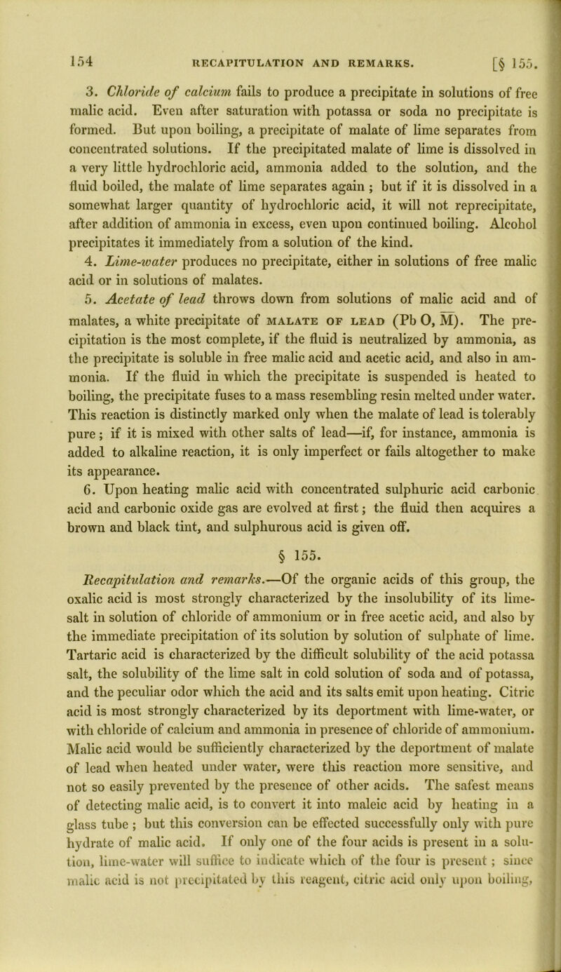 3. Chloride of calcium fails to produce a precipitate in solutions of free malic acid. Even after saturation with potassa or soda no precipitate is formed. But upon boiling, a precipitate of malate of lime separates from concentrated solutions. If the precipitated malate of lime is dissolved in a very little hydrochloric acid, ammonia added to the solution, and the fluid boiled, the malate of lime separates again ; but if it is dissolved in a somewhat larger quantity of hydrochloric acid, it will not reprecipitatc, after addition of ammonia in excess, even upon continued boiling. Alcohol precipitates it immediately from a solution of the kind. 4. Lime-ivater produces no precipitate, either in solutions of free malic acid or in solutions of malates. 5. Acetate of lead throws down from solutions of malic acid and of malates, a white precipitate of malate of lead (PbO, M). The pre- cipitation is the most complete, if the fluid is neutralized by ammonia, as the precipitate is soluble in free malic acid and acetic acid, and also in am- monia. If the fluid in which the precipitate is suspended is heated to boiling, the precipitate fuses to a mass resembling resin melted under water. This reaction is distinctly marked only when the malate of lead is tolerably pure; if it is mixed with other salts of lead—if, for instance, ammonia is added to alkaline reaction, it is only imperfect or fails altogether to make its appearance. 6. Upon heating malic acid with concentrated sulphuric acid carbonic acid and carbonic oxide gas are evolved at first; the fluid then acquires a brown and black tint, and sulphurous acid is given off. § 155. Recapitulation and remarks.—Of the organic acids of this group, the oxalic acid is most strongly characterized by the insolubility of its lime- salt in solution of chloride of ammonium or in free acetic acid, and also by the immediate precipitation of its solution by solution of sulphate of lime. Tartaric acid is characterized by the difficult solubility of the acid potassa salt, the solubility of the lime salt in cold solution of soda and of potassa, and the peculiar odor which the acid and its salts emit upon heating. Citric acid is most strongly characterized by its deportment with lime-water, or with chloride of calcium and ammonia in presence of chloride of ammonium. Malic acid would be sufficiently characterized by the deportment of malate of lead when heated under water, were this reaction more sensitive, and not so easily prevented by the presence of other acids. The safest means of detecting malic acid, is to convert it into maleic acid by heating in a glass tube ; but this conversion can be effected successfully only with pure hydrate of malic acid. If only one of the four acids is present in a solu- tion, lime-water will suffice to indicate which of the four is present; since malic acid is not precipitated by this reagent, citric acid only upon boiling,