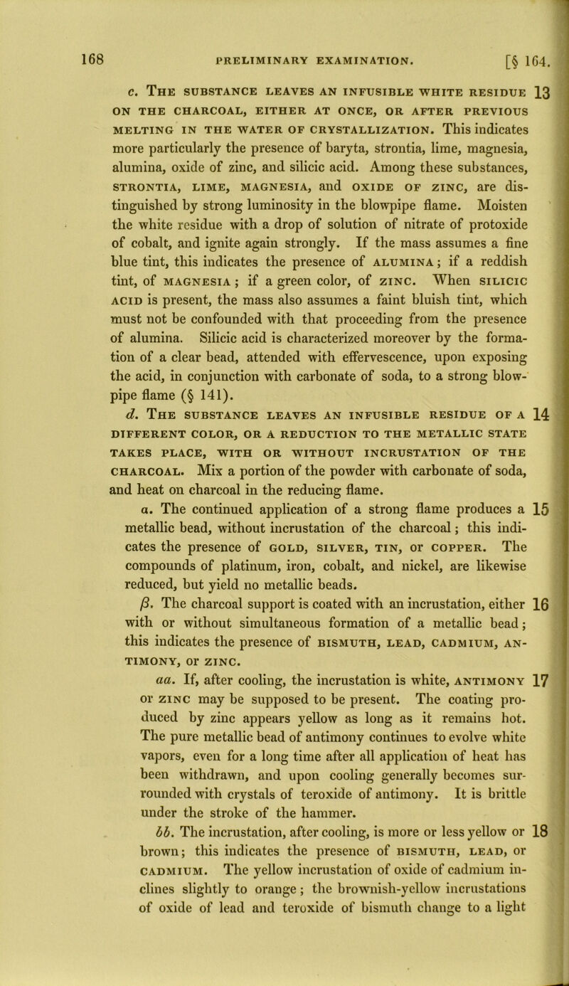 c. The substance leaves an infusible white residue 13 ON THE CHARCOAL, EITHER AT ONCE, OR AFTER PREVIOUS melting in the water of crystallization. This indicates more particularly the presence of baryta, strontia, lime, magnesia, alumina, oxide of zinc, and silicic acid. Among these substances, strontia, lime, magnesia, and oxide of zinc, are dis- tinguished by strong luminosity in the blowpipe flame. Moisten the white residue with a drop of solution of nitrate of protoxide of cobalt, and ignite again strongly. If the mass assumes a fine blue tint, this indicates the presence of alumina ; if a reddish tint, of magnesia ; if a green color, of zinc. When silicic acid is present, the mass also assumes a faint bluish tint, which must not be confounded with that proceeding from the presence of alumina. Silicic acid is characterized moreover by the forma- tion of a clear bead, attended with effervescence, upon exposing the acid, in conjunction with carbonate of soda, to a strong blow- pipe flame (§ 141). d. The substance leaves an infusible residue of a 14 DIFFERENT COLOR, OR A REDUCTION TO THE METALLIC STATE TAKES PLACE, WITH OR WITHOUT INCRUSTATION OF THE charcoal. Mix a portion of the powder with carbonate of soda, and heat on charcoal in the reducing flame. a. The continued application of a strong flame produces a 15 metallic bead, without incrustation of the charcoal; this indi- cates the presence of gold, silver, tin, or copper. The compounds of platinum, iron, cobalt, and nickel, are likewise reduced, but yield no metallic beads. /3, The charcoal support is coated with an incrustation, either 16 with or without simultaneous formation of a metallic bead; this indicates the presence of bismuth, lead, cadmium, an- timony, or zinc. aa. If, after cooling, the incrustation is white, antimony 17 or zinc may be supposed to be present. The coating pro- duced by zinc appears yellow as long as it remains hot. The pure metallic bead of antimony continues to evolve white vapors, even for a long time after all application of heat has been withdrawn, and upon cooling generally becomes sur- rounded with crystals of teroxide of antimony. It is brittle under the stroke of the hammer. bb. The incrustation, after cooling, is more or less yellow or 18 brown; this indicates the presence of bismuth, lead, or cadmium. The yellow incrustation of oxide of cadmium in- clines slightly to orauge ; the brownish-yellow incrustations of oxide of lead and teroxide of bismuth change to a light
