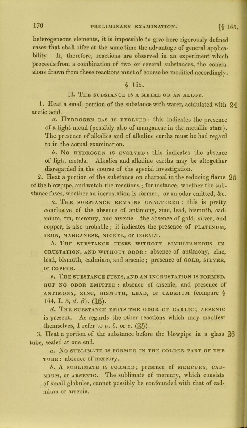 heterogeneous elements, it is impossible to give here rigorously defined cases that shall offer at the same time the advantage of general applica- bility. If, therefore, reactions are observed in an experiment which proceeds from a combination of two or several substances, the conclu- sions drawn from these reactions must of course be modified accordingly. § 165. II. The substance is a metal or an alloy. 1. Heat a small portion of the substance with water, acidulated with 24 acetic acid. a. Hydrogen gas is evolved : this indicates the presence of a light metal (possibly also of manganese in the metallic state). The presence of alkalies and of alkaline earths must be had regard to in the actual examination. b. No hydrogen is evolved : this indicates the absence of light metals. Alkalies and alkaline earths may be altogether disregarded in the course of the special investigation. 2. Heat a portion of the substance on charcoal in the reducing flame 25 of the blowpipe, and watch the reactions ; for instance, whether the sub- stance fuses, whether an incrustation is formed, or an odor emitted, &c. a. The substance remains unaltered : this is pretty conclusive of the absence of antimony, zinc, lead, bismuth, cad- mium, tin, mercury, and arsenic ; the absence of gold, silver, and copper, is also probable ; it indicates the presence of platinum, IRON, MANGANESE, NICKEL, 01’ COBALT. b. The substance fuses without simultaneous in- crustation, and without odor : absence of antimony, zinc, lead, bismuth, cadmium, and arsenic ; presence of gold, silver, or COPPER. c. The substance fuses, and an incrustation is formed, but no odor emitted : absence of arsenic, and presence of antimony, zinc, bismuth, lead, or cadmium (compare § 164, I. 3, d. (3). (16). d. The substance emits the odor of garlic ; arsenic is present. As regards the other reactions which may manifest themselves, I refer to a. b. or c. (25)* 3. Heat a portion of the substance before the blowpipe in a glass 26 tube, sealed at one end. a. No SUBLIMATE IS FORMED IN THE COLDER PART OF THE tube : absence of mercury. b. A SUBLIMATE IS FORMED; presence of MERCURY, CAD- MIUM, or arsenic. The sublimate of mercury, which consists of small globules, cannot possibly he confounded with that of cad- mium or arsenic.