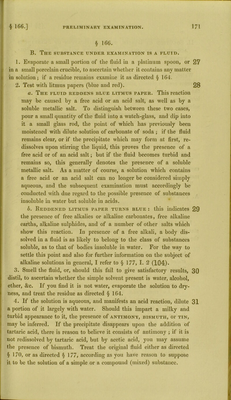 § 166. B. The substance under examination is a fluid. 1. Evaporate a small portion of the fluid in a platinum spoon, or 27 in a small porcelain crucible, to ascertain whether it contains any matter in solution; if a residue remains examine it as directed § 164. 2. Test with litmus papers (blue and red). 28 a. The fluid reddens blue litmus paper. This reaction may be caused by a free acid or an acid salt, as well as by a soluble metallic salt. To distinguish between these two cases, pour a small quantity of the fluid into a watch-glass, and dip into it a small glass rod, the point of which has previously been moistened with dilute solution of carbonate of soda ; if the fluid remains clear, or if the precipitate which may form at first, re- dissolves upon stirring the liquid, this proves the presence of a free acid or of an acid salt; but if the fluid becomes turbid and remains so, this generally denotes the presence of a soluble metallic salt. As a matter of course, a solution which contains a free acid or an acid salt can no longer be considered simply aqueous, and the subsequent examination must accordingly be conducted with due regard to the possible presence of substances insoluble in water but soluble in acids. b. Reddened litmus paper turns blue : this indicates 29 the presence of free alkalies or alkaline carbonates, free alkaline earths, alkaline sulphides, and of a number of other salts which show this reaction. In presence of a free alkali, a body dis- solved in a fluid is as likely to belong to the class of substances soluble, as to that of bodies insoluble in water. For the way to settle this point and also for further information on the subject of alkaline solutions in general, I refer to § 177, I. 2 (104)* 3. Smell the fluid, or, should this fail to give satisfactory results, 30 distil, to ascertain whether the simple solvent present is water, alcohol, ether, &c. If you find it is not water, evaporate the solution to dry- ness, and treat the residue as directed § 164. 4. If the solution is aqueous, and manifests an acid reaction, dilute 31 a portion of it largely with water. Should this impart a milky and turbid appearance to it, the presence of antimony, bismuth, or tin, may be inferred. If the precipitate disappears upon the addition of tartaric acid, there is reason to believe it consists of antimony ; if it is not redissolved by tartaric acid, but by acetic acid, you may assume the presence of bismuth. Treat the original fluid either as directed § 170, or as directed § 177, according as you have reason to suppose it to be the solution of a simple or a compound (mixed) substance.