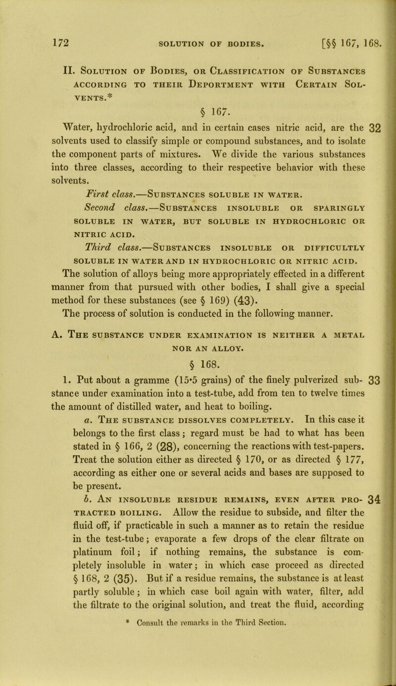 II. Solution of Bodies, or Classification of Substances ACCORDING TO THEIR DEPORTMENT WITH CERTAIN SOL- VENTS.* § 167. Water, hydrochloric acid, and in certain cases nitric acid, are the 32 solvents used to classify simple or compound substances, and to isolate the component parts of mixtures. We divide the various substances into three classes, according to their respective behavior with these solvents. First class.—Substances soluble in water. Second class.—Substances insoluble or sparingly SOLUBLE IN WATER, BUT SOLUBLE IN HYDROCHLORIC OR NITRIC ACID. Third class.—Substances insoluble or difficultly SOLUBLE IN WATER AND IN HYDROCHLORIC OR NITRIC ACID. The solution of alloys being more appropriately effected in a different manner from that pursued with other bodies, I shall give a special method for these substances (see § 169) (43). The process of solution is conducted in the following manner. A. The substance under examination is neither a metal NOR AN ALLOY. § 168. 1. Put about a gramme (15*5 grains) of the finely pulverized sub- 33 stance under examination into a test-tube, add from ten to twelve times the amount of distilled water, and heat to boiling. a. The substance dissolves completely. In this case it belongs to the first class; regard must be had to what has been stated in § 166, 2 (28), concerning the reactions with test-papers. Treat the solution either as directed § 170, or as directed § 177, according as either one or several acids and bases are supposed to be present. h. An insoluble residue remains, even after pro- 34 tracted boiling. Allow the residue to subside, and filter the fluid off, if practicable in such a manner as to retain the residue in the test-tube; evaporate a few drops of the clear filtrate on platinum foil; if nothing remains, the substance is com- pletely insoluble in water; in which case proceed as directed § 168, 2 (35)* But if a residue remains, the substance is at least partly soluble ; in which case boil again with wrater, filter, add the filtrate to the original solution, and treat the fluid, according * Consult the remarks in the Third Section.