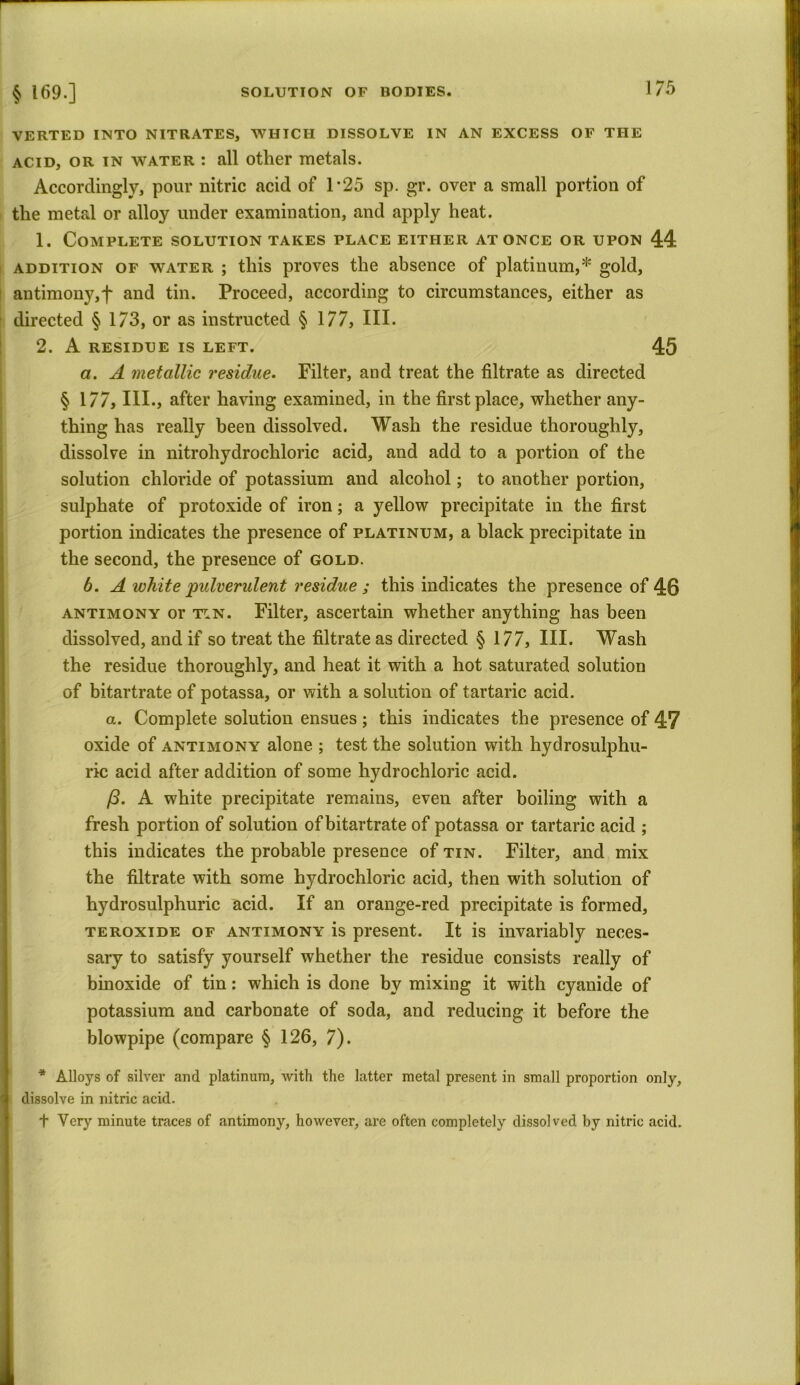VERTED INTO NITRATES, WHICH DISSOLVE IN AN EXCESS OF THE acid, or in water : all other metals. Accordingly, pour nitric acid of 1 *25 sp. gr. over a small portion of the metal or alloy under examination, and apply heat. 1. Complete solution takes place either at once or upon 44 addition of water ; this proves the absence of platinum,* gold, antimony,f and tin. Proceed, according to circumstances, either as directed § 173, or as instructed § 177, III. 2. A RESIDUE IS LEFT. 45 a. A metallic residue. Filter, and treat the filtrate as directed § 177, III., after having examined, in the first place, whether any- thing has really been dissolved. Wash the residue thoroughly, dissolve in nitrohydrochloric acid, and add to a portion of the solution chloride of potassium and alcohol; to another portion, sulphate of protoxide of iron; a yellow precipitate in the first portion indicates the presence of platinum, a black precipitate in the second, the presence of gold. b. A white pulverulent residue ; this indicates the presence of 46 antimony or tin. Filter, ascertain whether anything has been dissolved, and if so treat the filtrate as directed § 177, III. Wash the residue thoroughly, and heat it with a hot saturated solution of bitartrate of potassa, or with a solution of tartaric acid. a. Complete solution ensues; this indicates the presence of 47 oxide of antimony alone ; test the solution with hydrosulphu- ric acid after addition of some hydrochloric acid. 13. A white precipitate remains, even after boiling with a fresh portion of solution of bitartrate of potassa or tartaric acid ; this indicates the probable presence of tin. Filter, and mix the filtrate with some hydrochloric acid, then with solution of hydrosulphuric acid. If an orange-red precipitate is formed, teroxide of antimony is present. It is invariably neces- sary to satisfy yourself whether the residue consists really of binoxide of tin: which is done by mixing it with cyanide of potassium and carbonate of soda, and reducing it before the blowpipe (compare § 126, 7). * Alloys of silver and platinum, with the latter metal present in small proportion only, dissolve in nitric acid. t Very minute traces of antimony, however, are often completely dissolved by nitric acid.