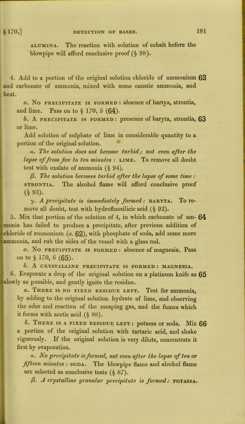 alumina. The reaction with solution of cobalt before the blowpipe will afford conclusive proof (§ 98). 4. Add to a portion of the original solution chloride of ammonium 62 and carbonate of ammonia, mixed with some caustic ammonia, and heat. a. No precipitate is formed : absence of bartya, strontia, and lime. Pass on to § 170, 5 (64). b. A precipitate is formed: presence of baryta, strontia, 63 or lime. Add solution of sulphate of lime in considerable quantity to a portion of the original solution. a. The solution does not become turbid; not even after the lapse of from five to ten minutes : lime. To remove all doubt test with oxalate of ammonia (§ 94). /3. The solution becomes turbid after the lapse of some time : strontia. The alcohol flame will afford conclusive proof (§ 93). y. A precipitate is immediately formed : baryta. To re- move all doubt, test with hydrofluosilicic acid (§ 92). 5. Mix that portion of the solution of 4, in which carbonate of am- 64 monia has failed to produce a precipitate, after previous addition of chloride of ammonium (a. 62), with phosphate of soda, add some more ammonia, and rub the sides of the vessel with a glass rod. a. No precipitate is formed : absence of magnesia. Pass on to § 170, 6 (65)* b. A CRYSTALLINE PRECIPITATE IS FORMED : MAGNESIA. 6. Evaporate a drop of the original solution on a platinum knife as 65 slowly as possible, and gently ignite the residue. a. There is no fixed residue left. Test for ammonia, by adding to the original solution hydrate of lime, and observing the odor and reaction of the escaping gas, and the fumes which it forms with acetic acid (§ 88). b. There is a fixed residue left : potassa or soda. Mix 66 a portion of the original solution with tartaric acid, and shake vigorously. If the original solution is very dilute, concentrate it first by evaporation. a. JSo precipitate is formed, not even after the lapse of ten or fifteen minutes : soda. The blowpipe flame and alcohol flame are selected as conclusive tests (§ 87). ($. A crystalline granular precipitate is formed: potassa.