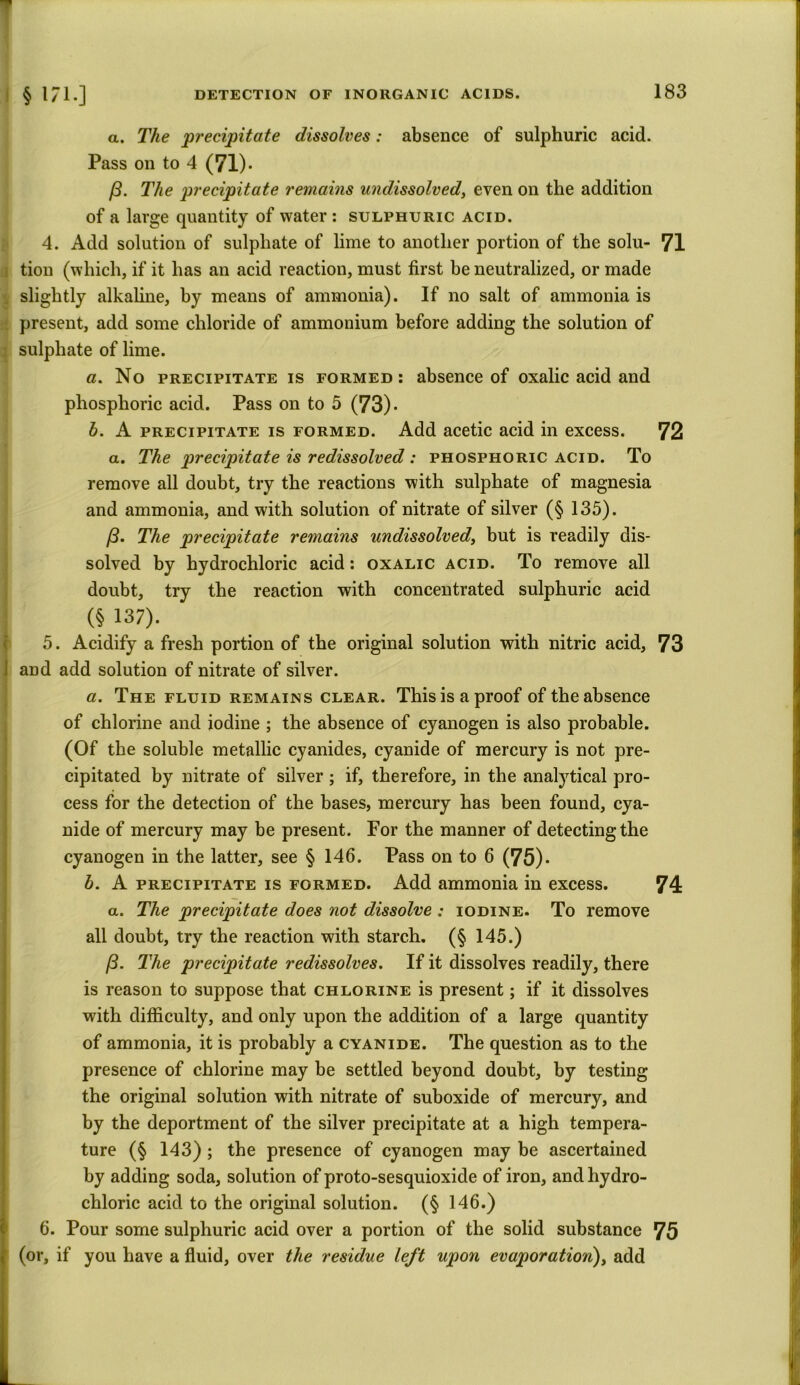 CM a. The •precipitate dissolves: absence of sulphuric acid. Pass on to 4 (71). (3. The precipitate remains undissolved, even on the addition of a large quantity of water : sulphuric acid. 4. Add solution of sulphate of lime to another portion of the solu- 71 tion (which, if it has an acid reaction, must first be neutralized, or made slightly alkaline, by means of ammonia). If no salt of ammonia is present, add some chloride of ammonium before adding the solution of : sulphate of lime. a. No precipitate is formed: absence of oxalic acid and phosphoric acid. Pass on to 5 (73)- h. A precipitate is formed. Add acetic acid in excess. 72 a. The precipitate is redissolved : phosphoric acid. To remove all doubt, try the reactions with sulphate of magnesia and ammonia, and with solution of nitrate of silver (§ 135). /3. The precipitate remains undissolved, but is readily dis- solved by hydrochloric acid: oxalic acid. To remove all doubt, try the reaction with concentrated sulphuric acid (§ 137). 5. Acidify a fresh portion of the original solution with nitric acid, 73 i and add solution of nitrate of silver. a. The fluid remains clear. This is a proof of the absence of chlorine and iodine ; the absence of cyanogen is also probable. (Of the soluble metallic cyanides, cyanide of mercury is not pre- cipitated by nitrate of silver ; if, therefore, in the analytical pro- cess for the detection of the bases, mercury has been found, cya- nide of mercury may be present. For the manner of detecting the cyanogen in the latter, see § 146. Pass on to 6 (75)* b. A precipitate is formed. Add ammonia in excess. 74 a. The precipitate does not dissolve : iodine. To remove all doubt, try the reaction with starch. (§ 145.) 13. The precipitate redissolves. If it dissolves readily, there is reason to suppose that chlorine is present; if it dissolves with difficulty, and only upon the addition of a large quantity of ammonia, it is probably a cyanide. The question as to the presence of chlorine may be settled beyond doubt, by testing the original solution with nitrate of suboxide of mercury, and by the deportment of the silver precipitate at a high tempera- ture (§ 143) ; the presence of cyanogen may be ascertained by adding soda, solution of proto-sesquioxide of iron, and hydro- chloric acid to the original solution. (§ 146.) 6. Pour some sulphuric acid over a portion of the solid substance 75 (or, if you have a fluid, over the residue left upon evaporation), add