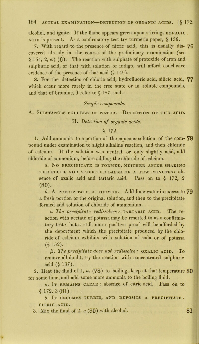 alcohol, and ignite. If the flame appears green upon stirring, boracic acid is present. As a confirmatory test try turmeric paper, § 13G. 7. With regard to the presence of nitric acid, this is usually dis- 76 covered already in the course of the preliminary examination (see § 164, 2, c.) (6)* The reaction with sulphate of protoxide of iron and sulphuric acid, or that with solution of indigo, will afford conclusive evidence of the presence of that acid (§ 149). 8. For the detection of chloric acid, hydrofluoric acid, silicic acid, 77 which occur more rarely in the free state or in soluble compounds, and that of bromine, I refer to § 187, end. Simple compounds. A. Substances soluble in water. Detection of the acid. II. Detection of organic acids. § 172. 1. Add ammonia to a portion of the aqueous-solution of the com- 78 pound under examination to slight alkaline reaction, and then chloride of calcium. If the solution was neutral, or only slightly acid, add chloride of ammonium, before adding the chloride of calcium. a. No precipitate is formed, neither after shaking THE FLUID, NOR AFTER THE LAPSE OF A FEW MINUTES : ab- sence of oxalic acid and tartaric acid. Pass on to $ 172, 2 (80). b. A precipitate is formed. Add lime-water in excess to 79 a fresh portion of the original solution, and then to the precipitate formed add solution of chloride of ammonium. a The precipitate redissolves : tartaric acid. The re- action with acetate of potassa may be resorted to as a confirma- tory test; but a still more positive proof will be afforded by the deportment which the precipitate produced by the chlo- ride of calcium exhibits with solution of soda or of potassa (§ 152). /3. The precipitate does not redissolve: oxalic acid. To remove all doubt, try the reaction with concentrated sulphuric acid (§ 137). 2. Heat the fluid of 1, a. (78) to boiling, keep at that temperature 80 for some time, and add some more ammonia to the boiling fluid. a. It remains clear : absence of citric acid. Pass on to § 172, 3(81). b. It becomes turbid, and deposits a precipitate ; CITRIC acid. 3. Mix the fluid of 2, «(80) with alcohol. 81