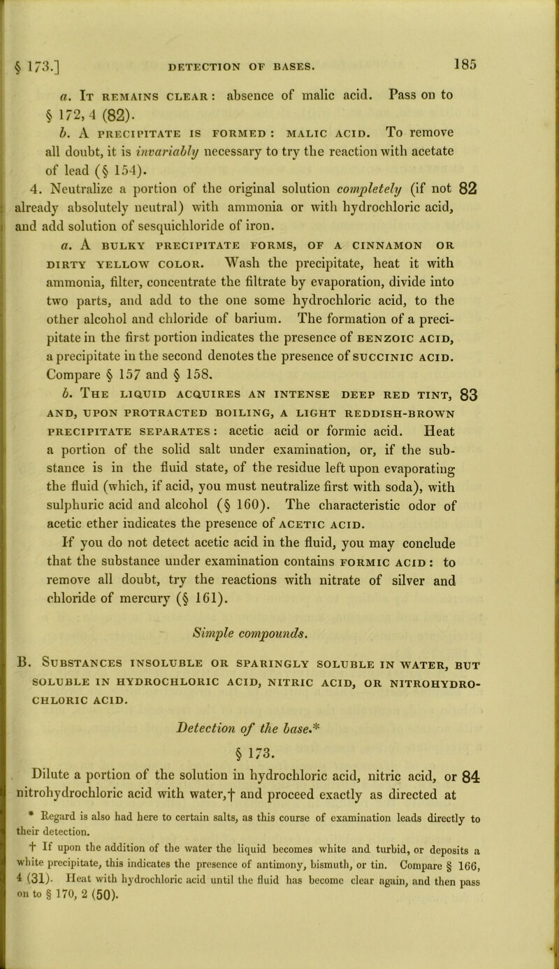 a. It remains clear : absence of malic acid. Pass on to § 172,4 (82). b. A precipitate is formed : malic acid. To remove all doubt, it is invariably necessary to try the reaction with acetate of lead (§ 154). 4. Neutralize a portion of the original solution completely (if not 82 already absolutely neutral) with ammonia or with hydrochloric acid, and add solution of sesquichloride of iron. a. A BULKY precipitate forms, of a cinnamon or dirty yellow color. Wash the precipitate, heat it with ammonia, filter, concentrate the filtrate by evaporation, divide into two parts, and add to the one some hydrochloric acid, to the other alcohol and chloride of barium. The formation of a preci- pitate in the first portion indicates the presence of benzoic acid, a precipitate in the second denotes the presence of succinic acid. Compare § 157 and § 158. b. The liquid acquires an intense deep red tint, 83 and, upon protracted boiling, a light reddish-brown precipitate separates : acetic acid or formic acid. Heat a portion of the solid salt under examination, or, if the sub- stance is in the fluid state, of the residue left upon evaporating the fluid (which, if acid, you must neutralize first with soda), with sulphuric acid and alcohol (§ 160). The characteristic odor of acetic ether indicates the presence of acetic acid. If you do not detect acetic acid in the fluid, you may conclude that the substance under examination contains formic acid : to remove all doubt, try the reactions with nitrate of silver and chloride of mercury (§ 161). Simple compounds. B. Substances insoluble or sparingly soluble in water, but soluble in hydrochloric acid, nitric acid, or nitrohydro- CHLORIC ACID. Detection of the base.* § 173. Dilute a portion of the solution in hydrochloric acid, nitric acid, or 84 nitrohydrochloric acid with water,]' and proceed exactly as directed at * Regard is also had here to certain salts, as this course of examination leads directly to their detection. + If upon the addition of the water the liquid becomes white and turbid, or deposits a white precipitate, this indicates the presence of antimony, bismuth, or tin. Compare § 166, 4 (31)- Heat with hydrochloric acid until the fluid has become clear again, and then pass on to § 170, 2 (50).