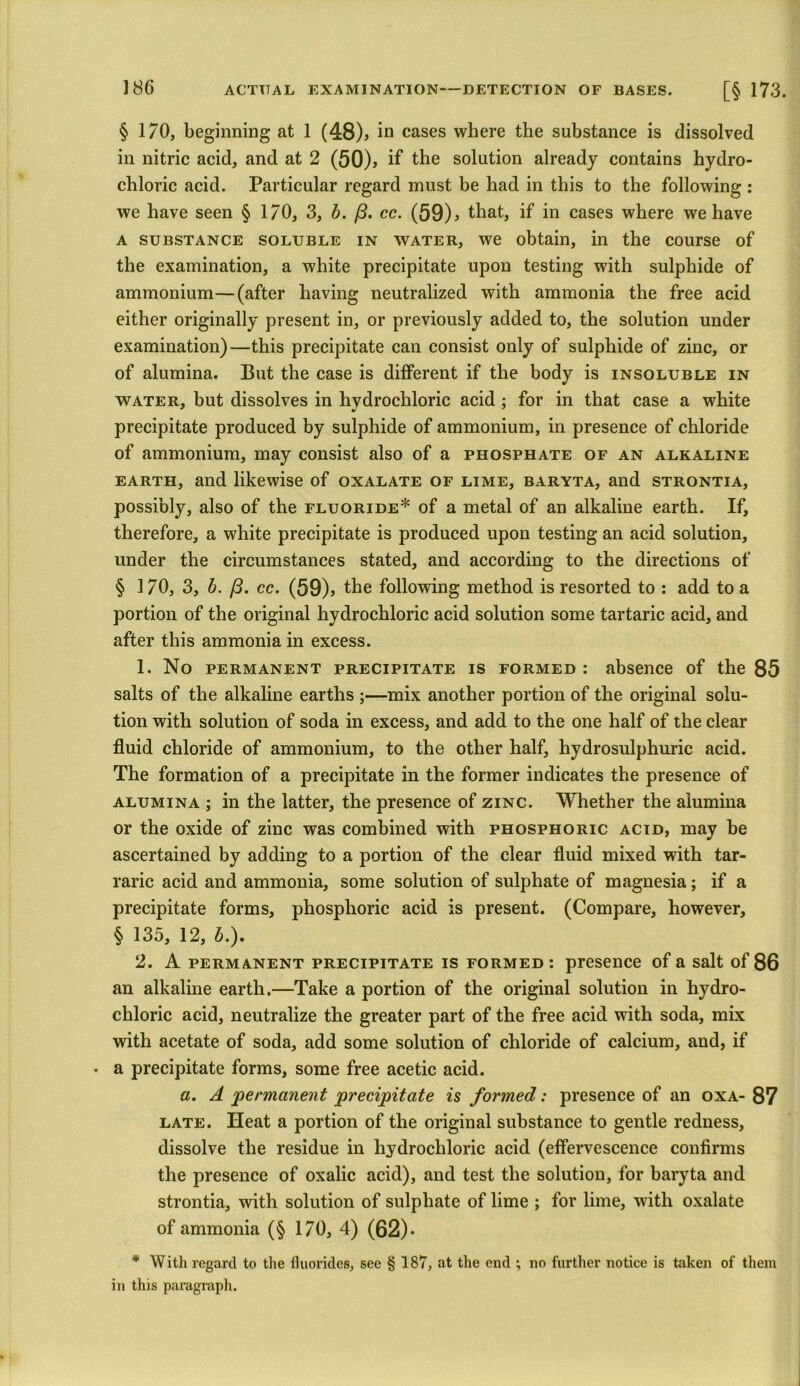 § 170, beginning at 1 (48), in cases where the substance is dissolved in nitric acid, and at 2 (50), if the solution already contains hydro- chloric acid. Particular regard must be had in this to the following : we have seen § I/O, 3, b. /3. cc. (59), that, if in cases where we have a substance soluble in water, we obtain, in the course of the examination, a white precipitate upon testing with sulphide of ammonium—(after having neutralized with ammonia the free acid either originally present in, or previously added to, the solution under examination)—this precipitate can consist only of sulphide of zinc, or of alumina. But the case is different if the body is insoluble in water, but dissolves in hydrochloric acid ; for in that case a white precipitate produced by sulphide of ammonium, in presence of chloride of ammonium, may consist also of a phosphate of an alkaline earth, and likewise of oxalate of lime, baryta, and strontia, possibly, also of the fluoride* of a metal of an alkaline earth. If, therefore, a white precipitate is produced upon testing an acid solution, under the circumstances stated, and according to the directions of § 170, 3, b. j3. cc. (59), the following method is resorted to : add to a portion of the original hydrochloric acid solution some tartaric acid, and after this ammonia in excess. 1. No permanent precipitate is formed : absence of the 85 salts of the alkaline earths -mix another portion of the original solu- tion with solution of soda in excess, and add to the one half of the clear fluid chloride of ammonium, to the other half, liydrosulphuric acid. The formation of a precipitate in the former indicates the presence of alumina ; in the latter, the presence of zinc. Whether the alumina or the oxide of zinc was combined with phosphoric acid, may be ascertained by adding to a portion of the clear fluid mixed with tar- raric acid and ammonia, some solution of sulphate of magnesia; if a precipitate forms, phosphoric acid is present. (Compare, however, § 135, 12, A). 2. A permanent precipitate is formed: presence of a salt of 86 an alkaline earth.—Take a portion of the original solution in hydro- chloric acid, neutralize the greater part of the free acid with soda, mix with acetate of soda, add some solution of chloride of calcium, and, if . a precipitate forms, some free acetic acid. a. A 'permanent precipitate is formed: presence of an oxa- 87 late. Heat a portion of the original substance to gentle redness, dissolve the residue in hydrochloric acid (effervescence confirms the presence of oxalic acid), and test the solution, for baryta and strontia, with solution of sulphate of lime ; for lime, with oxalate of ammonia (§ 170, 4) (62)* * With regard to the fluorides, see § 187, at the end ; no further notice is taken of them in this paragraph.