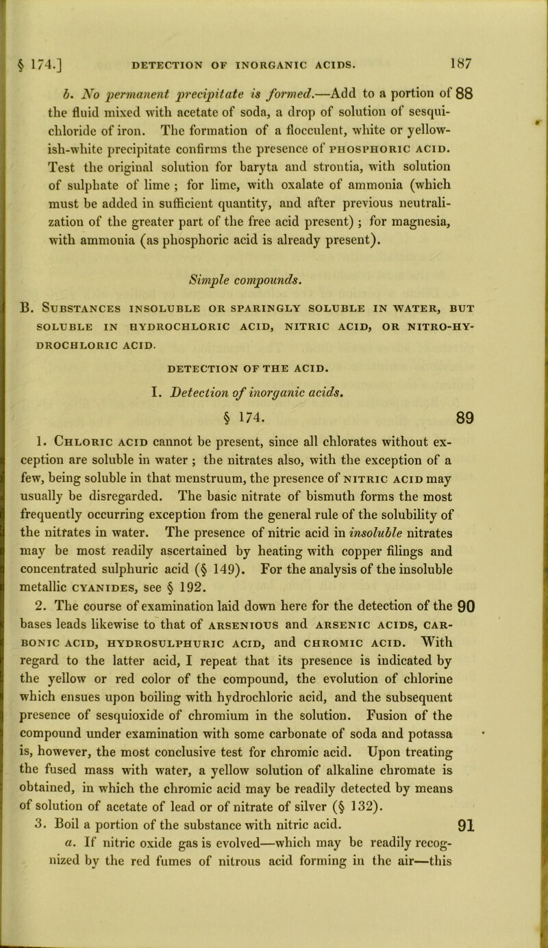 b. No permanent precipitate is formed.—Add to a portion of 88 the fluid mixed with acetate of soda, a drop of solution of sesqui- cliloride of iron. The formation of a flocculent, white or yellow- ish-white precipitate confirms the presence of phosphoric acid. Test the original solution for baryta and strontia, with solution of sulphate of lime ; for lime, with oxalate of ammonia (which must be added in sufficient quantity, and after previous neutrali- zation of the greater part of the free acid present) ; for magnesia, with ammonia (as phosphoric acid is already present). Simple compounds. B. Substances insoluble or sparingly soluble in water, but SOLUBLE IN HYDROCHLORIC ACID, NITRIC ACID, OR NITRO-HY- DROCHLORIC ACID. DETECTION OF THE ACID. I. Detection of inorganic acids. § 174. 89 1. Chloric acid cannot be present, since all chlorates without ex- ception are soluble in water ; the nitrates also, with the exception of a few, being soluble in that menstruum, the presence of nitric acid may usually be disregarded. The basic nitrate of bismuth forms the most frequently occurring exception from the general rule of the solubility of the nitrates in water. The presence of nitric acid in insoluble nitrates may be most readily ascertained by heating with copper filings and concentrated sulphuric acid (§ 149). For the analysis of the insoluble metallic cyanides, see § 192. 2. The course of examination laid down here for the detection of the 90 bases leads likewise to that of arsenious and arsenic acids, car- bonic ACID, HYDROSULPHURIC ACID, and CHROMIC ACID. With regard to the latter acid, I repeat that its presence is indicated by the yellow or red color of the compound, the evolution of chlorine which ensues upon boiling with hydrochloric acid, and the subsequent presence of sesquioxide of chromium in the solution. Fusion of the compound under examination with some carbonate of soda and potassa is, however, the most conclusive test for chromic acid. Upon treating the fused mass with water, a yellow solution of alkaline chromate is obtained, in which the chromic acid may be readily detected by means of solution of acetate of lead or of nitrate of silver (§ 132). 3. Boil a portion of the substance with nitric acid. 91 a. If nitric oxide gas is evolved—which may be readily recog- nized by the red fumes of nitrous acid forming in the air—this